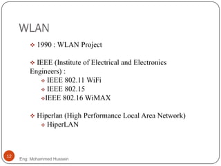 WLAN
 1990 : WLAN Project
 IEEE (Institute of Electrical and Electronics
Engineers) :
 IEEE 802.11 WiFi
 IEEE 802.15
IEEE 802.16 WiMAX
 Hiperlan (High Performance Local Area Network)
 HiperLAN
12
Eng: Mohammed Hussein
 