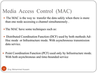 Media Access Control (MAC)
Eng: Mohammed Hussein15
 The MAC is the way to transfer the data safely when there is more
than one node accessing a channel simultaneously .
 The MAC have some techniques such as:
 Distributed Coordination Function (DCF) used by both methods Ad-
Hoc mode or Infrastructure mode. With asynchronous transmission
data service.
 Point Coordination Function (PCF) used only by Infrastructure mode.
With both asynchronous and time-bounded service
 
