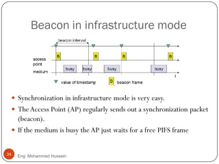 Beacon in infrastructure mode
 Synchronization in infrastructure mode is very easy.
 TheAccess Point (AP) regularly sends out a synchronization packet
(beacon).
 If the medium is busy the AP just waits for a free PIFS frame
24 Eng: Mohammed Hussein
 