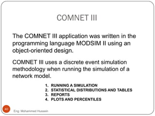 COMNET III
The COMNET III application was written in the
programming language MODSIM II using an
object-oriented design.
1. RUNNING A SIMULATION
2. STATISTICAL DISTRIBUTIONS AND TABLES
3. REPORTS
4. PLOTS AND PERCENTILES
COMNET III uses a discrete event simulation
methodology when running the simulation of a
network model.
40
Eng: Mohammed Hussein
 