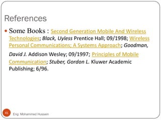 References
Eng: Mohammed Hussein41
 Some Books : Second Generation Mobile And Wireless
Technologies; Black, Uyless Prentice Hall; 09/1998; Wireless
Personal Communications; A Systems Approach; Goodman,
David J. Addison Wesley; 09/1997; Principles of Mobile
Communication; Stuber, Gordon L. Kluwer Academic
Publishing; 6/96.
 