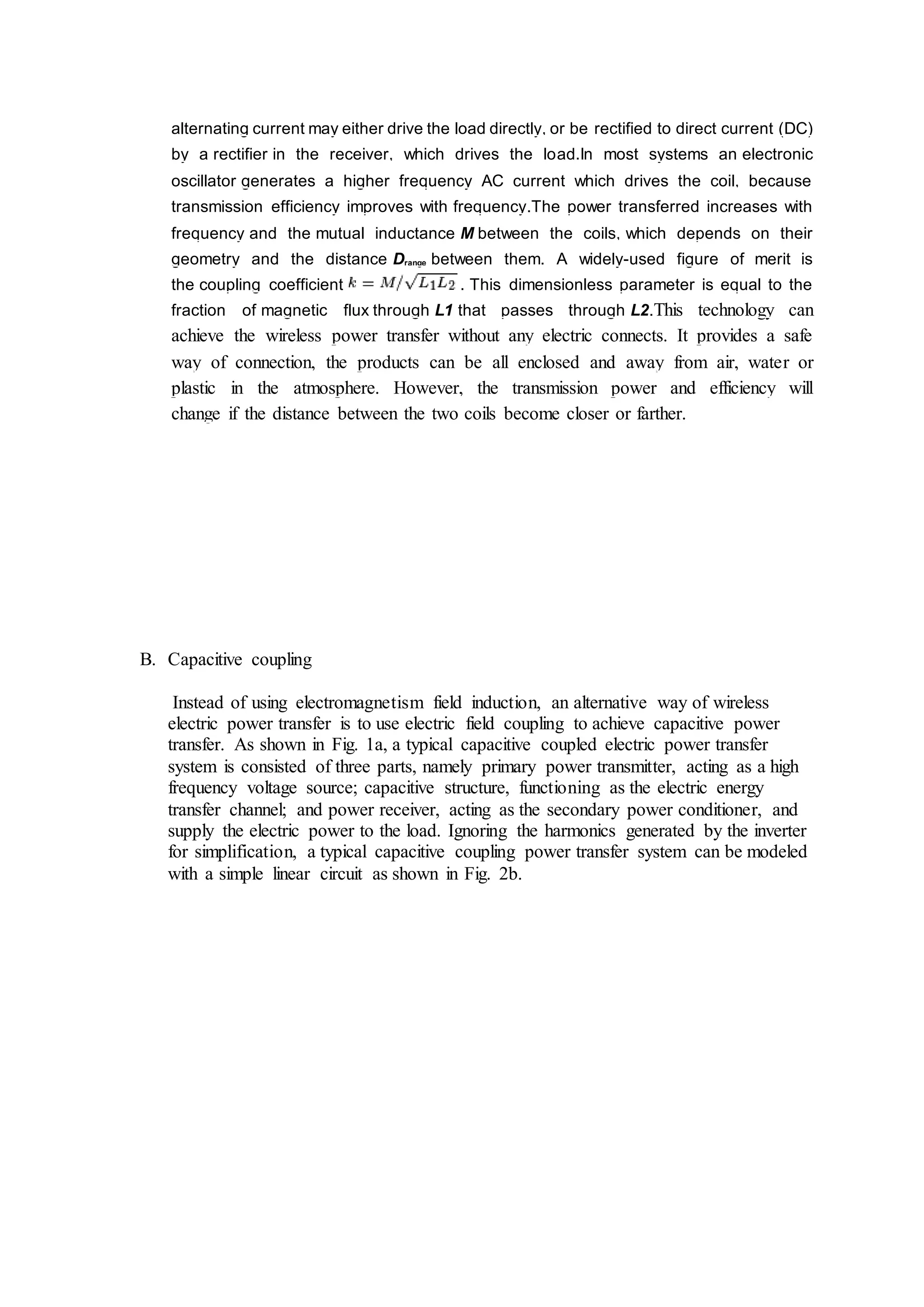 alternating current may either drive the load directly, or be rectified to direct current (DC)
by a rectifier in the receiver, which drives the load.In most systems an electronic
oscillator generates a higher frequency AC current which drives the coil, because
transmission efficiency improves with frequency.The power transferred increases with
frequency and the mutual inductance M between the coils, which depends on their
geometry and the distance Drange between them. A widely-used figure of merit is
the coupling coefficient . This dimensionless parameter is equal to the
fraction of magnetic flux through L1 that passes through L2.This technology can
achieve the wireless power transfer without any electric connects. It provides a safe
way of connection, the products can be all enclosed and away from air, water or
plastic in the atmosphere. However, the transmission power and efficiency will
change if the distance between the two coils become closer or farther.
B. Capacitive coupling
Instead of using electromagnetism field induction, an alternative way of wireless
electric power transfer is to use electric field coupling to achieve capacitive power
transfer. As shown in Fig. 1a, a typical capacitive coupled electric power transfer
system is consisted of three parts, namely primary power transmitter, acting as a high
frequency voltage source; capacitive structure, functioning as the electric energy
transfer channel; and power receiver, acting as the secondary power conditioner, and
supply the electric power to the load. Ignoring the harmonics generated by the inverter
for simplification, a typical capacitive coupling power transfer system can be modeled
with a simple linear circuit as shown in Fig. 2b.
 