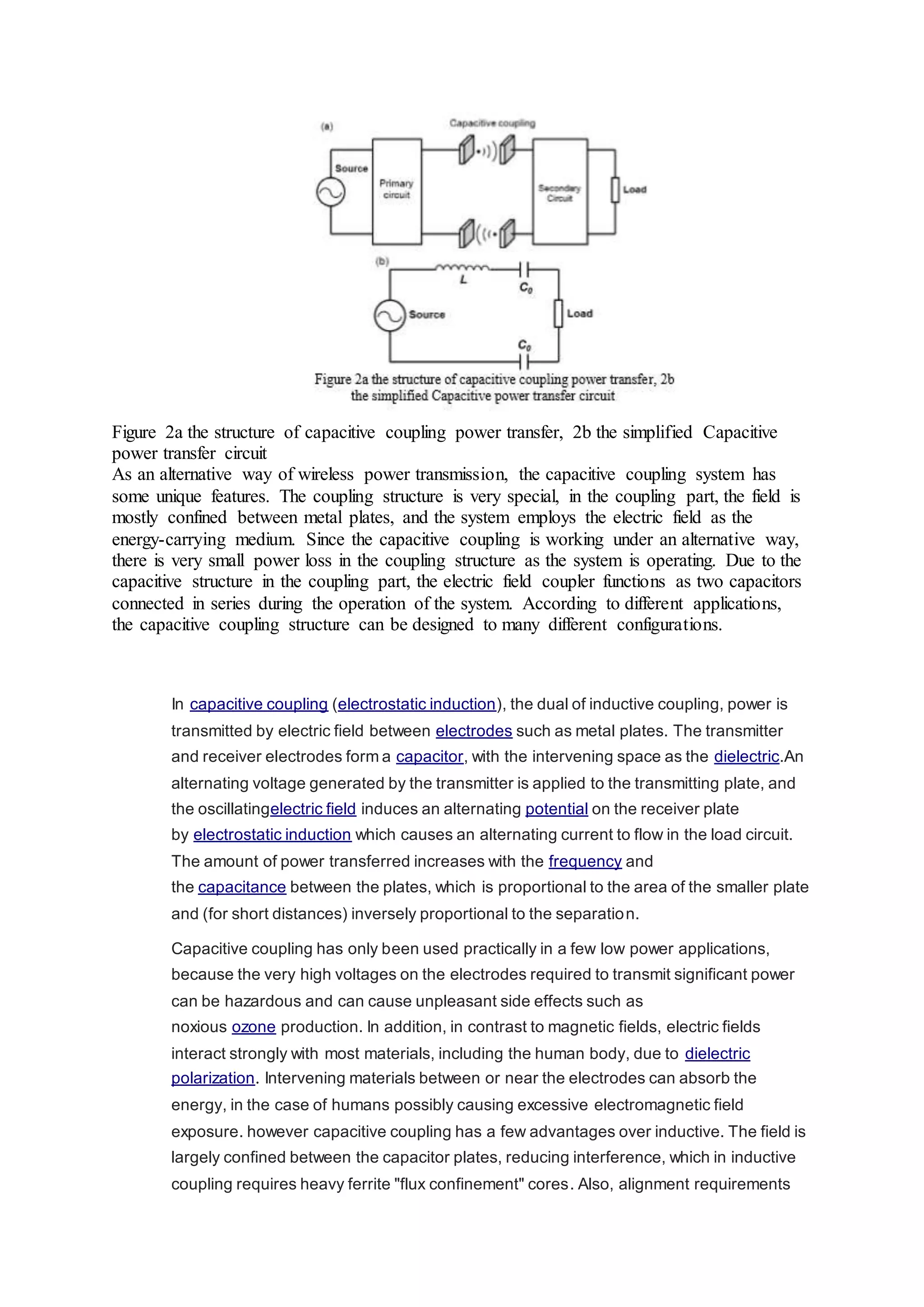 Figure 2a the structure of capacitive coupling power transfer, 2b the simplified Capacitive
power transfer circuit
As an alternative way of wireless power transmission, the capacitive coupling system has
some unique features. The coupling structure is very special, in the coupling part, the field is
mostly confined between metal plates, and the system employs the electric field as the
energy-carrying medium. Since the capacitive coupling is working under an alternative way,
there is very small power loss in the coupling structure as the system is operating. Due to the
capacitive structure in the coupling part, the electric field coupler functions as two capacitors
connected in series during the operation of the system. According to different applications,
the capacitive coupling structure can be designed to many different configurations.
In capacitive coupling (electrostatic induction), the dual of inductive coupling, power is
transmitted by electric field between electrodes such as metal plates. The transmitter
and receiver electrodes form a capacitor, with the intervening space as the dielectric.An
alternating voltage generated by the transmitter is applied to the transmitting plate, and
the oscillatingelectric field induces an alternating potential on the receiver plate
by electrostatic induction which causes an alternating current to flow in the load circuit.
The amount of power transferred increases with the frequency and
the capacitance between the plates, which is proportional to the area of the smaller plate
and (for short distances) inversely proportional to the separation.
Capacitive coupling has only been used practically in a few low power applications,
because the very high voltages on the electrodes required to transmit significant power
can be hazardous and can cause unpleasant side effects such as
noxious ozone production. In addition, in contrast to magnetic fields, electric fields
interact strongly with most materials, including the human body, due to dielectric
polarization. Intervening materials between or near the electrodes can absorb the
energy, in the case of humans possibly causing excessive electromagnetic field
exposure. however capacitive coupling has a few advantages over inductive. The field is
largely confined between the capacitor plates, reducing interference, which in inductive
coupling requires heavy ferrite "flux confinement" cores. Also, alignment requirements
 
