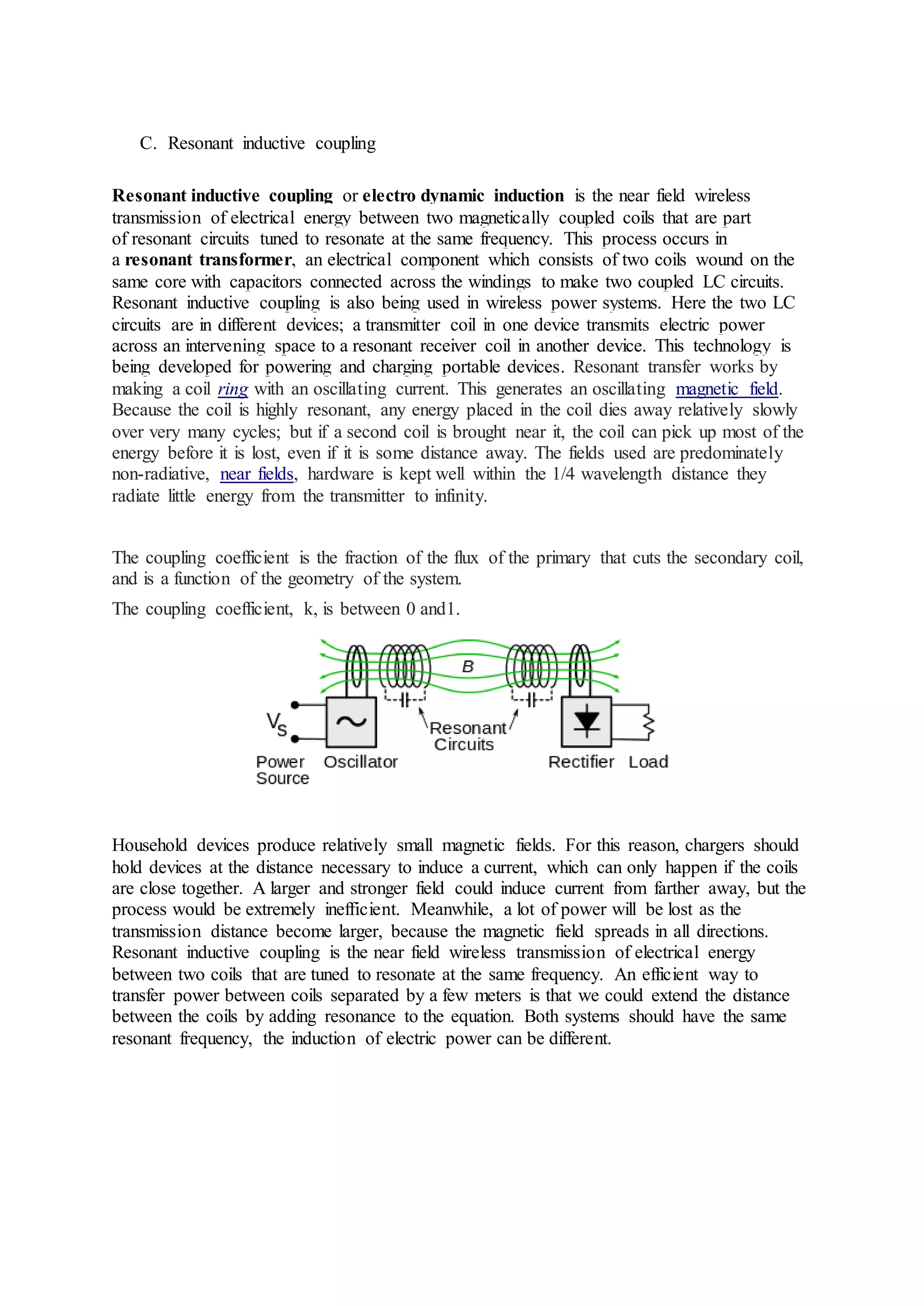 C. Resonant inductive coupling
Resonant inductive coupling or electro dynamic induction is the near field wireless
transmission of electrical energy between two magnetically coupled coils that are part
of resonant circuits tuned to resonate at the same frequency. This process occurs in
a resonant transformer, an electrical component which consists of two coils wound on the
same core with capacitors connected across the windings to make two coupled LC circuits.
Resonant inductive coupling is also being used in wireless power systems. Here the two LC
circuits are in different devices; a transmitter coil in one device transmits electric power
across an intervening space to a resonant receiver coil in another device. This technology is
being developed for powering and charging portable devices. Resonant transfer works by
making a coil ring with an oscillating current. This generates an oscillating magnetic field.
Because the coil is highly resonant, any energy placed in the coil dies away relatively slowly
over very many cycles; but if a second coil is brought near it, the coil can pick up most of the
energy before it is lost, even if it is some distance away. The fields used are predominately
non-radiative, near fields, hardware is kept well within the 1/4 wavelength distance they
radiate little energy from the transmitter to infinity.
The coupling coefficient is the fraction of the flux of the primary that cuts the secondary coil,
and is a function of the geometry of the system.
The coupling coefficient, k, is between 0 and1.
Household devices produce relatively small magnetic fields. For this reason, chargers should
hold devices at the distance necessary to induce a current, which can only happen if the coils
are close together. A larger and stronger field could induce current from farther away, but the
process would be extremely inefficient. Meanwhile, a lot of power will be lost as the
transmission distance become larger, because the magnetic field spreads in all directions.
Resonant inductive coupling is the near field wireless transmission of electrical energy
between two coils that are tuned to resonate at the same frequency. An efficient way to
transfer power between coils separated by a few meters is that we could extend the distance
between the coils by adding resonance to the equation. Both systems should have the same
resonant frequency, the induction of electric power can be different.
 