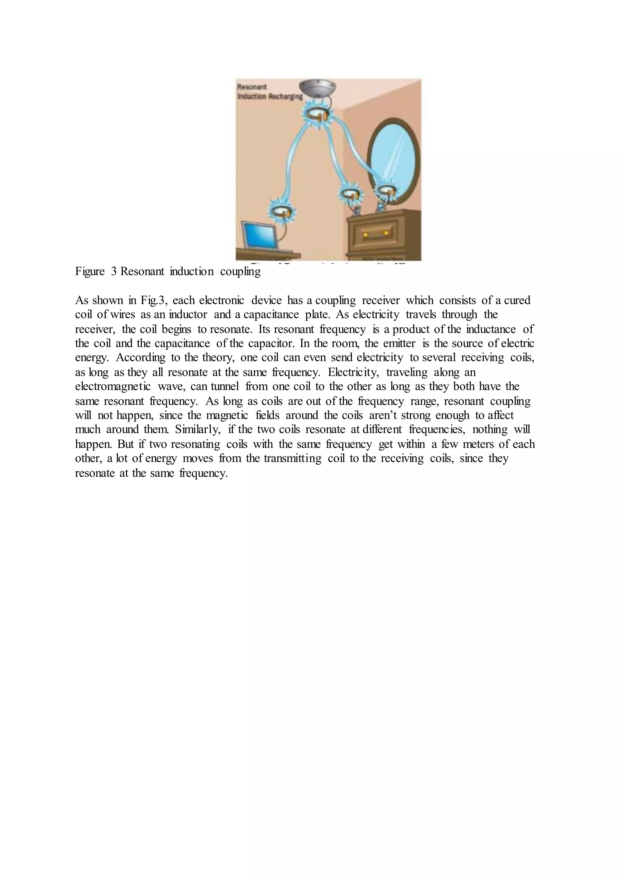 Figure 3 Resonant induction coupling
As shown in Fig.3, each electronic device has a coupling receiver which consists of a cured
coil of wires as an inductor and a capacitance plate. As electricity travels through the
receiver, the coil begins to resonate. Its resonant frequency is a product of the inductance of
the coil and the capacitance of the capacitor. In the room, the emitter is the source of electric
energy. According to the theory, one coil can even send electricity to several receiving coils,
as long as they all resonate at the same frequency. Electricity, traveling along an
electromagnetic wave, can tunnel from one coil to the other as long as they both have the
same resonant frequency. As long as coils are out of the frequency range, resonant coupling
will not happen, since the magnetic fields around the coils aren’t strong enough to affect
much around them. Similarly, if the two coils resonate at different frequencies, nothing will
happen. But if two resonating coils with the same frequency get within a few meters of each
other, a lot of energy moves from the transmitting coil to the receiving coils, since they
resonate at the same frequency.
 