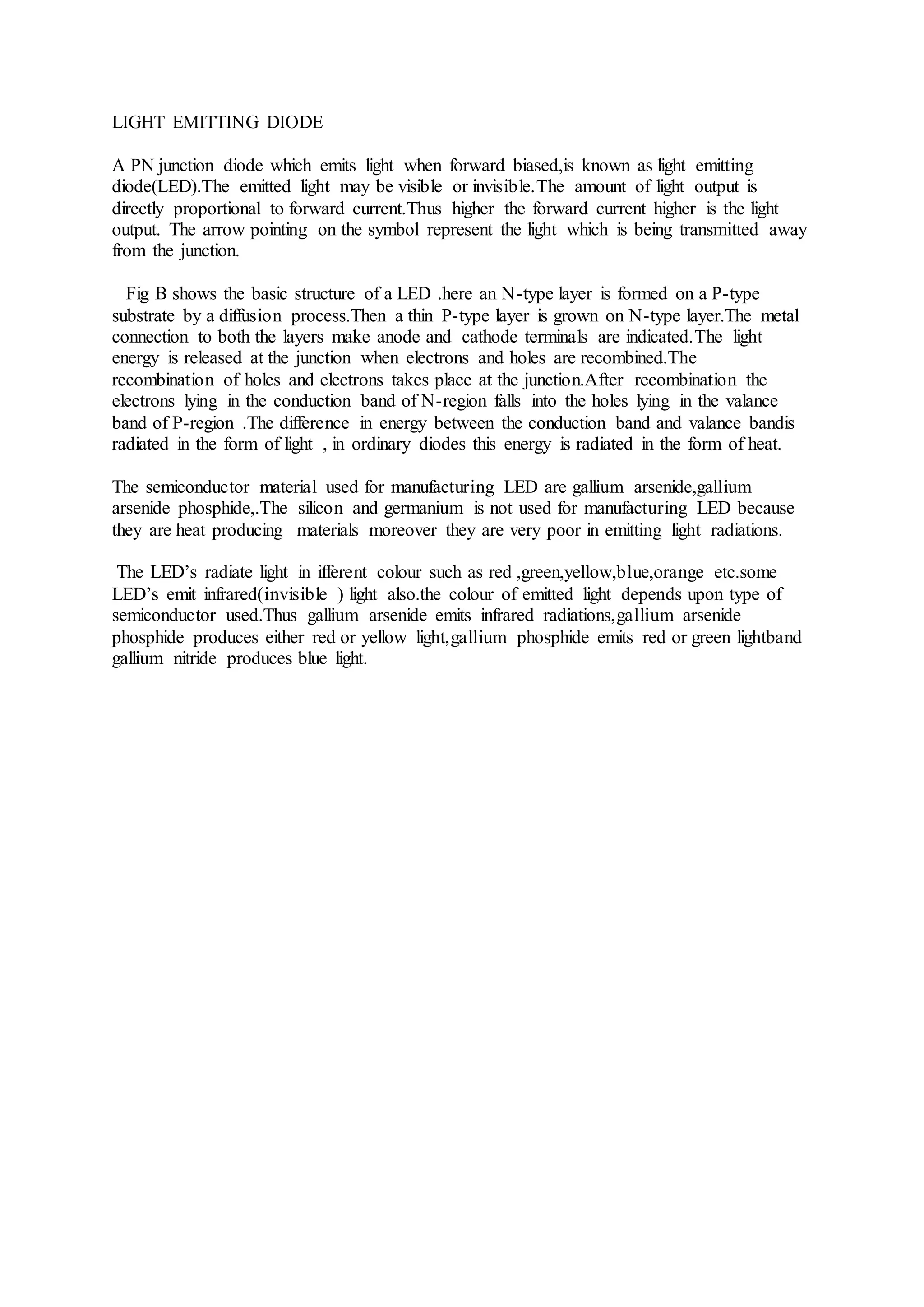 LIGHT EMITTING DIODE
A PN junction diode which emits light when forward biased,is known as light emitting
diode(LED).The emitted light may be visible or invisible.The amount of light output is
directly proportional to forward current.Thus higher the forward current higher is the light
output. The arrow pointing on the symbol represent the light which is being transmitted away
from the junction.
Fig B shows the basic structure of a LED .here an N-type layer is formed on a P-type
substrate by a diffusion process.Then a thin P-type layer is grown on N-type layer.The metal
connection to both the layers make anode and cathode terminals are indicated.The light
energy is released at the junction when electrons and holes are recombined.The
recombination of holes and electrons takes place at the junction.After recombination the
electrons lying in the conduction band of N-region falls into the holes lying in the valance
band of P-region .The difference in energy between the conduction band and valance bandis
radiated in the form of light , in ordinary diodes this energy is radiated in the form of heat.
The semiconductor material used for manufacturing LED are gallium arsenide,gallium
arsenide phosphide,.The silicon and germanium is not used for manufacturing LED because
they are heat producing materials moreover they are very poor in emitting light radiations.
The LED’s radiate light in ifferent colour such as red ,green,yellow,blue,orange etc.some
LED’s emit infrared(invisible ) light also.the colour of emitted light depends upon type of
semiconductor used.Thus gallium arsenide emits infrared radiations,gallium arsenide
phosphide produces either red or yellow light,gallium phosphide emits red or green lightband
gallium nitride produces blue light.
 