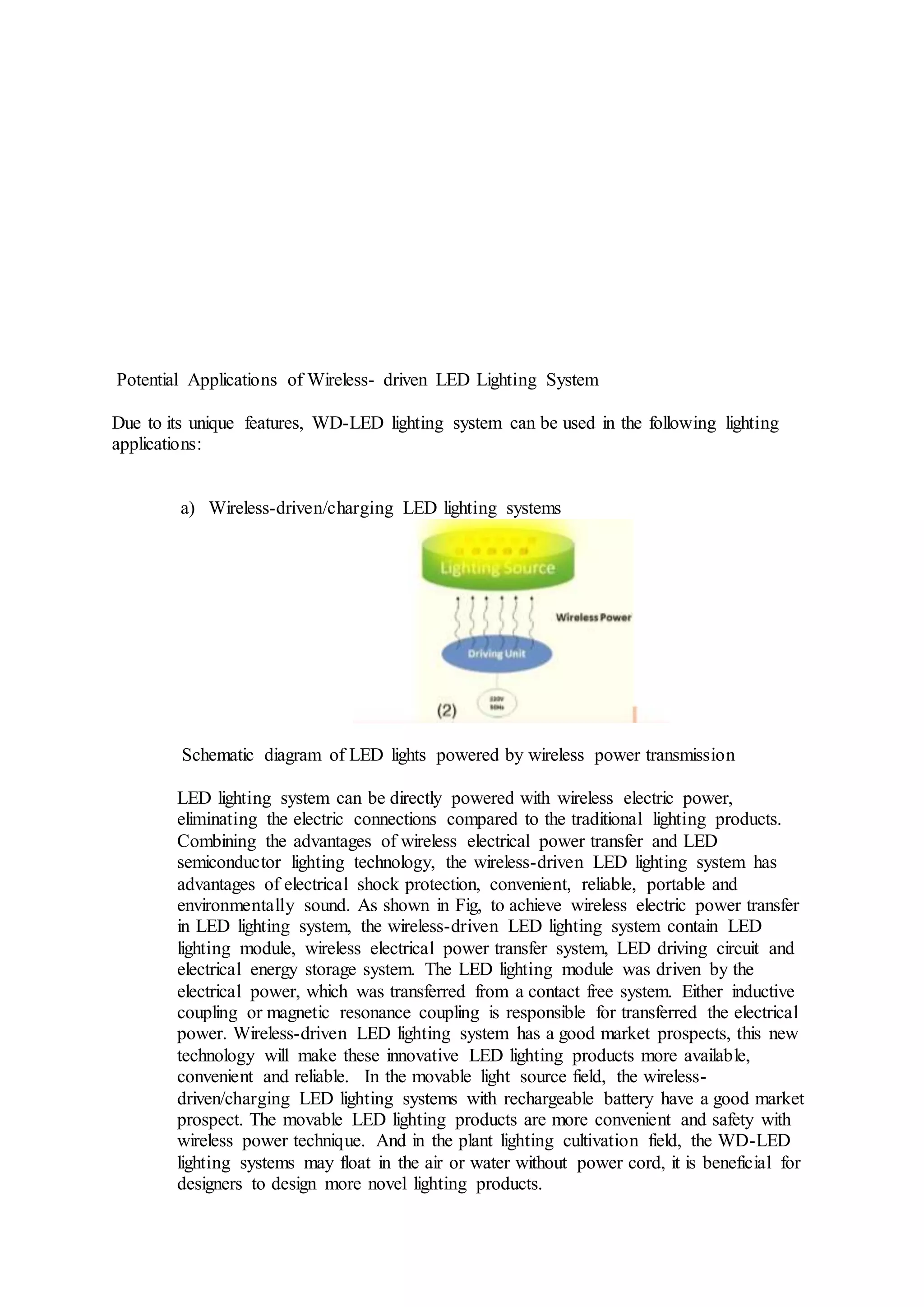 Potential Applications of Wireless- driven LED Lighting System
Due to its unique features, WD-LED lighting system can be used in the following lighting
applications:
a) Wireless-driven/charging LED lighting systems
Schematic diagram of LED lights powered by wireless power transmission
LED lighting system can be directly powered with wireless electric power,
eliminating the electric connections compared to the traditional lighting products.
Combining the advantages of wireless electrical power transfer and LED
semiconductor lighting technology, the wireless-driven LED lighting system has
advantages of electrical shock protection, convenient, reliable, portable and
environmentally sound. As shown in Fig, to achieve wireless electric power transfer
in LED lighting system, the wireless-driven LED lighting system contain LED
lighting module, wireless electrical power transfer system, LED driving circuit and
electrical energy storage system. The LED lighting module was driven by the
electrical power, which was transferred from a contact free system. Either inductive
coupling or magnetic resonance coupling is responsible for transferred the electrical
power. Wireless-driven LED lighting system has a good market prospects, this new
technology will make these innovative LED lighting products more available,
convenient and reliable. In the movable light source field, the wireless-
driven/charging LED lighting systems with rechargeable battery have a good market
prospect. The movable LED lighting products are more convenient and safety with
wireless power technique. And in the plant lighting cultivation field, the WD-LED
lighting systems may float in the air or water without power cord, it is beneficial for
designers to design more novel lighting products.
 