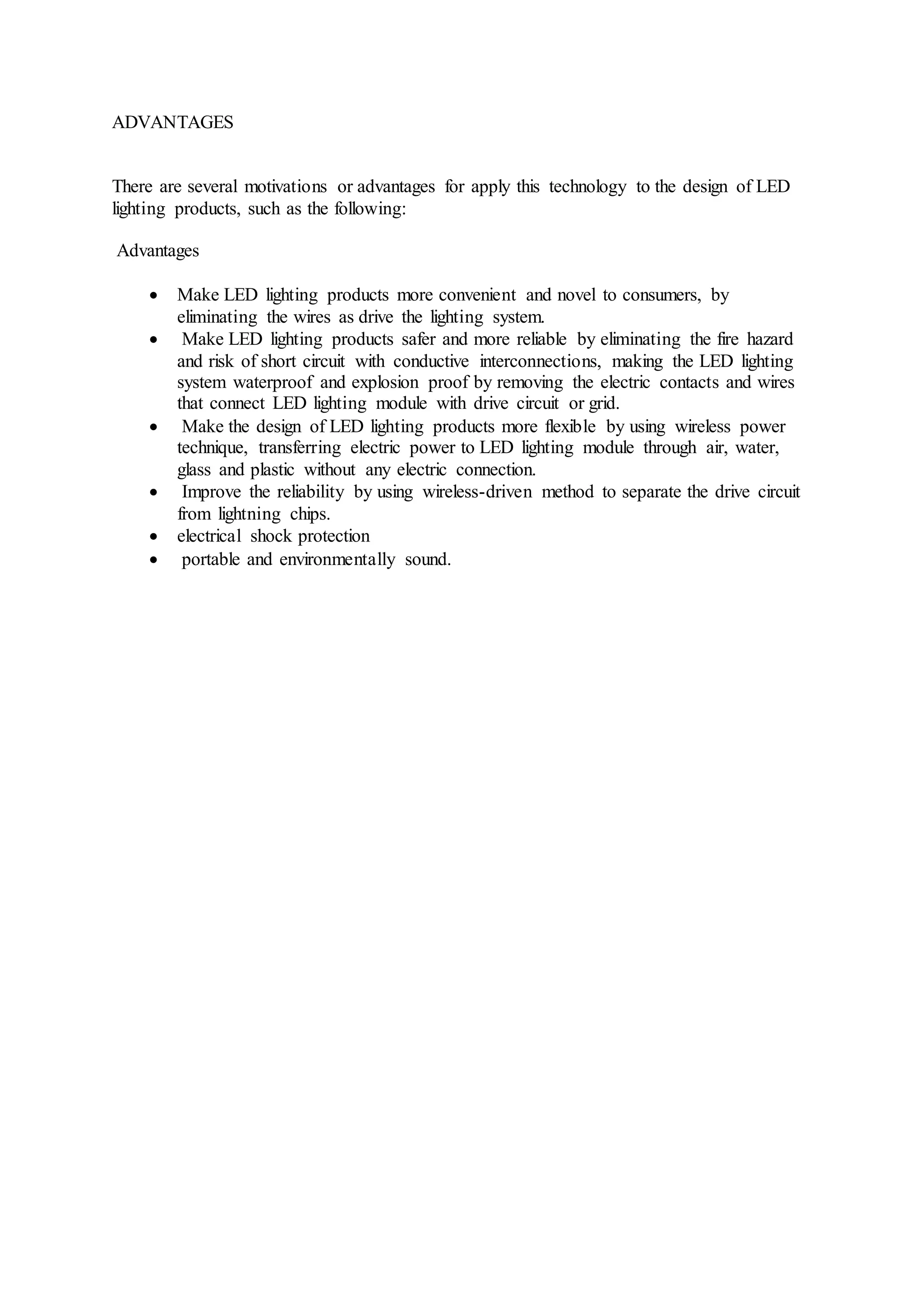 ADVANTAGES
There are several motivations or advantages for apply this technology to the design of LED
lighting products, such as the following:
Advantages
 Make LED lighting products more convenient and novel to consumers, by
eliminating the wires as drive the lighting system.
 Make LED lighting products safer and more reliable by eliminating the fire hazard
and risk of short circuit with conductive interconnections, making the LED lighting
system waterproof and explosion proof by removing the electric contacts and wires
that connect LED lighting module with drive circuit or grid.
 Make the design of LED lighting products more flexible by using wireless power
technique, transferring electric power to LED lighting module through air, water,
glass and plastic without any electric connection.
 Improve the reliability by using wireless-driven method to separate the drive circuit
from lightning chips.
 electrical shock protection
 portable and environmentally sound.
 