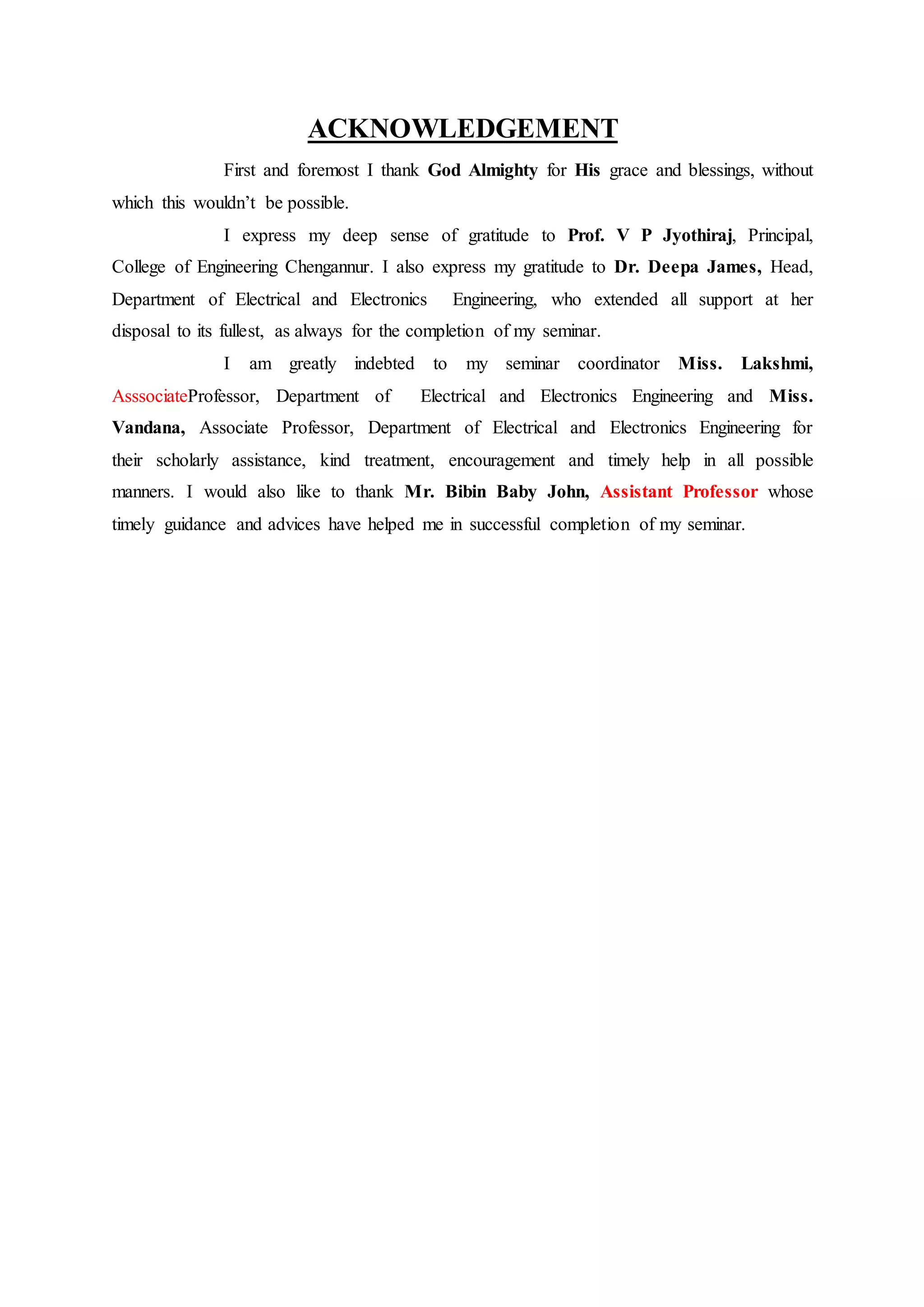 ACKNOWLEDGEMENT
First and foremost I thank God Almighty for His grace and blessings, without
which this wouldn’t be possible.
I express my deep sense of gratitude to Prof. V P Jyothiraj, Principal,
College of Engineering Chengannur. I also express my gratitude to Dr. Deepa James, Head,
Department of Electrical and Electronics Engineering, who extended all support at her
disposal to its fullest, as always for the completion of my seminar.
I am greatly indebted to my seminar coordinator Miss. Lakshmi,
AsssociateProfessor, Department of Electrical and Electronics Engineering and Miss.
Vandana, Associate Professor, Department of Electrical and Electronics Engineering for
their scholarly assistance, kind treatment, encouragement and timely help in all possible
manners. I would also like to thank Mr. Bibin Baby John, Assistant Professor whose
timely guidance and advices have helped me in successful completion of my seminar.
 