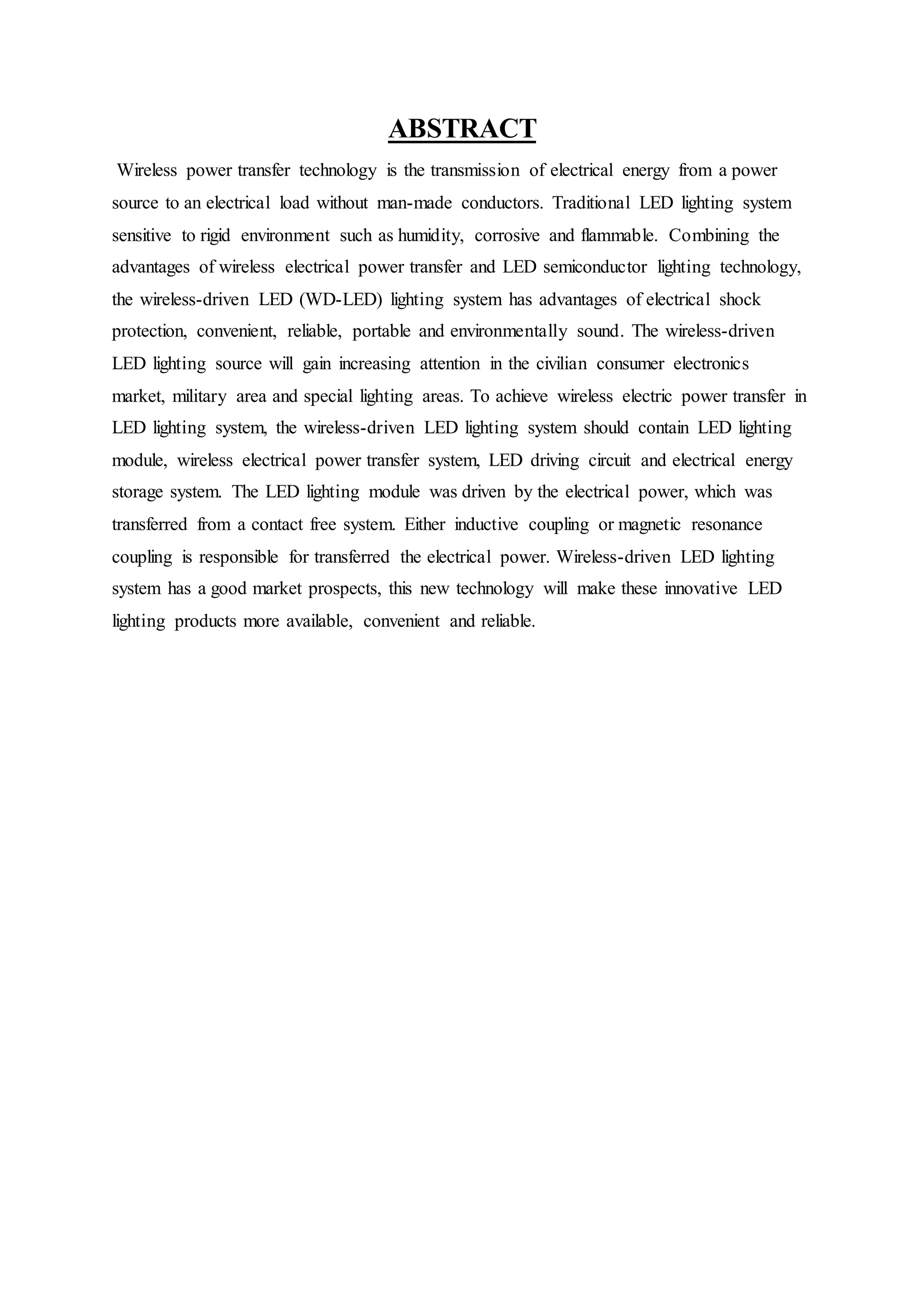 ABSTRACT
Wireless power transfer technology is the transmission of electrical energy from a power
source to an electrical load without man-made conductors. Traditional LED lighting system
sensitive to rigid environment such as humidity, corrosive and flammable. Combining the
advantages of wireless electrical power transfer and LED semiconductor lighting technology,
the wireless-driven LED (WD-LED) lighting system has advantages of electrical shock
protection, convenient, reliable, portable and environmentally sound. The wireless-driven
LED lighting source will gain increasing attention in the civilian consumer electronics
market, military area and special lighting areas. To achieve wireless electric power transfer in
LED lighting system, the wireless-driven LED lighting system should contain LED lighting
module, wireless electrical power transfer system, LED driving circuit and electrical energy
storage system. The LED lighting module was driven by the electrical power, which was
transferred from a contact free system. Either inductive coupling or magnetic resonance
coupling is responsible for transferred the electrical power. Wireless-driven LED lighting
system has a good market prospects, this new technology will make these innovative LED
lighting products more available, convenient and reliable.
 