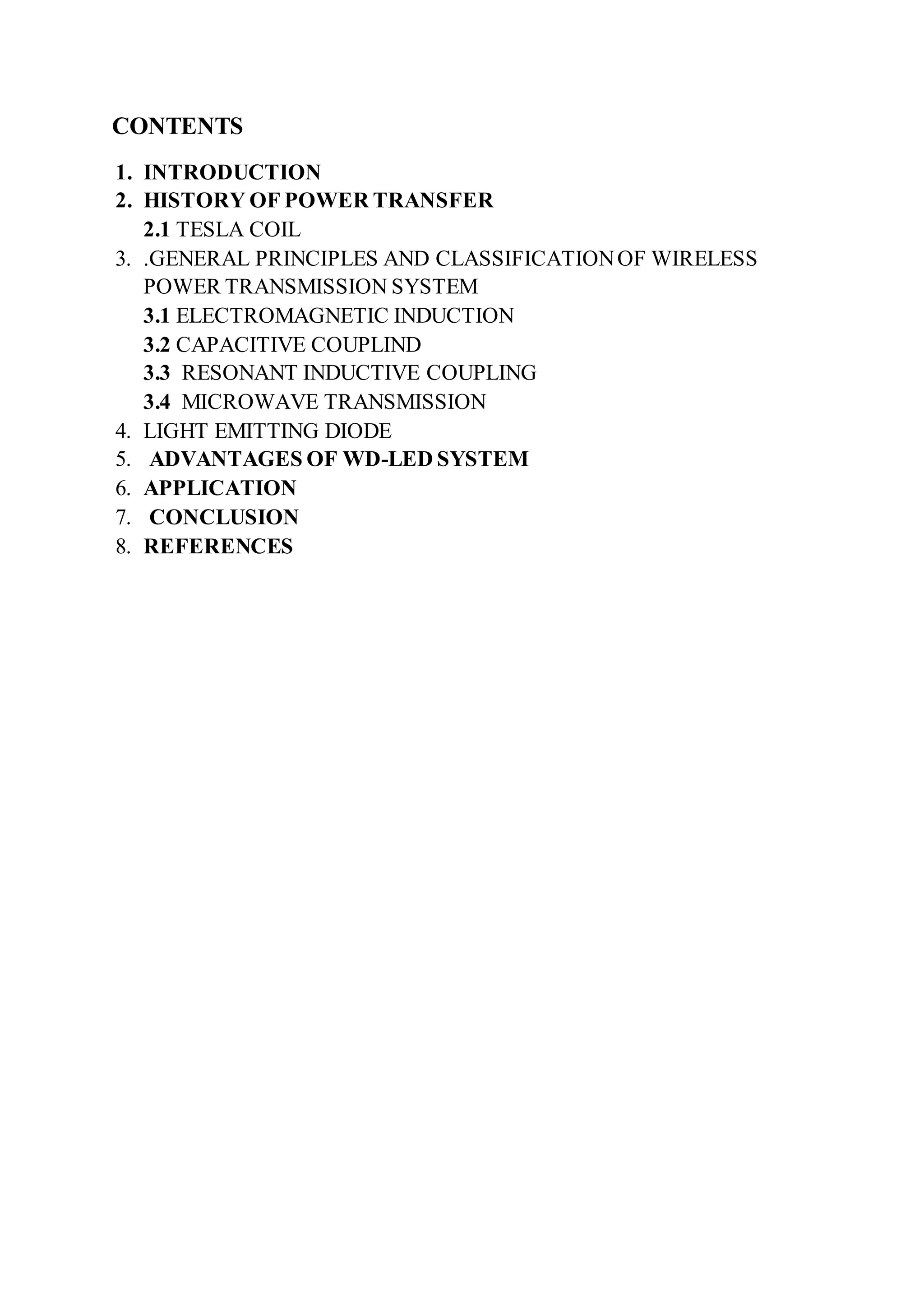 CONTENTS
1. INTRODUCTION
2. HISTORY OF POWER TRANSFER
2.1 TESLA COIL
3. .GENERAL PRINCIPLES AND CLASSIFICATIONOF WIRELESS
POWER TRANSMISSION SYSTEM
3.1 ELECTROMAGNETIC INDUCTION
3.2 CAPACITIVE COUPLIND
3.3 RESONANT INDUCTIVE COUPLING
3.4 MICROWAVE TRANSMISSION
4. LIGHT EMITTING DIODE
5. ADVANTAGES OF WD-LED SYSTEM
6. APPLICATION
7. CONCLUSION
8. REFERENCES
 