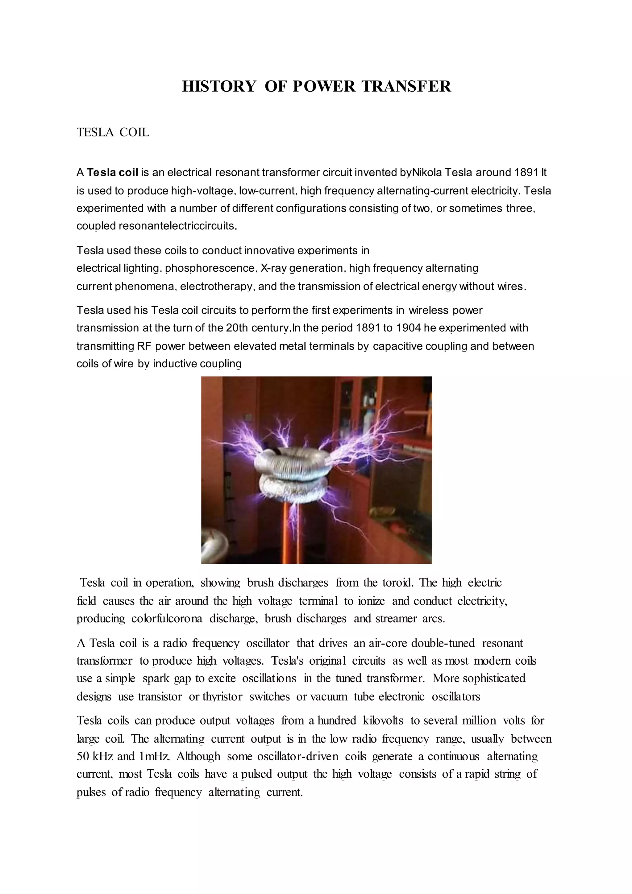 HISTORY OF POWER TRANSFER
TESLA COIL
A Tesla coil is an electrical resonant transformer circuit invented byNikola Tesla around 1891.
It
is used to produce high-voltage, low-current, high frequency alternating-current electricity. Tesla
experimented with a number of different configurations consisting of two, or sometimes three,
coupled resonantelectriccircuits.
Tesla used these coils to conduct innovative experiments in
electrical lighting, phosphorescence, X-ray generation, high frequency alternating
current phenomena, electrotherapy, and the transmission of electrical energy without wires.
Tesla used his Tesla coil circuits to perform the first experiments in wireless power
transmission at the turn of the 20th century,In the period 1891 to 1904 he experimented with
transmitting RF power between elevated metal terminals by capacitive coupling and between
coils of wire by inductive coupling
Tesla coil in operation, showing brush discharges from the toroid. The high electric
field causes the air around the high voltage terminal to ionize and conduct electricity,
producing colorfulcorona discharge, brush discharges and streamer arcs.
A Tesla coil is a radio frequency oscillator that drives an air-core double-tuned resonant
transformer to produce high voltages. Tesla's original circuits as well as most modern coils
use a simple spark gap to excite oscillations in the tuned transformer. More sophisticated
designs use transistor or thyristor switches or vacuum tube electronic oscillators
Tesla coils can produce output voltages from a hundred kilovolts to several million volts for
large coil. The alternating current output is in the low radio frequency range, usually between
50 kHz and 1mHz. Although some oscillator-driven coils generate a continuous alternating
current, most Tesla coils have a pulsed output the high voltage consists of a rapid string of
pulses of radio frequency alternating current.
 