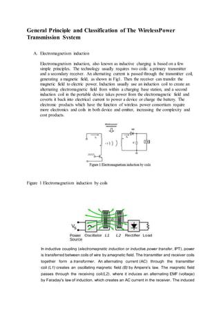 General Principle and Classification of The WirelessPower
Transmission System
A. Electromagnetism induction
Electromagnetism induction, also known as inductive charging is based on a few
simple principles. The technology usually requires two coils: a primary transmitter
and a secondary receiver. An alternating current is passed through the transmitter coil,
generating a magnetic field, as shown in Fig1. Then the receiver can transfer the
magnetic field to electric power. Induction usually use an induction coil to create an
alternating electromagnetic field from within a charging base station, and a second
induction coil in the portable device takes power from the electromagnetic field and
coverts it back into electrical current to power a device or charge the battery. The
electronic products which have the function of wireless power consortium require
more electronics and coils in both device and emitter, increasing the complexity and
cost products.
Figure 1 Electromagnetism induction by coils
In inductive coupling (electromagnetic induction or inductive power transfer, IPT), power
is transferred between coils of wire by amagnetic field. The transmitter and receiver coils
together form a transformer. An alternating current (AC) through the transmitter
coil (L1) creates an oscillating magnetic field (B) by Ampere's law. The magnetic field
passes through the receiving coil(L2), where it induces an alternating EMF (voltage)
by Faraday's law of induction, which creates an AC current in the receiver. The induced
 