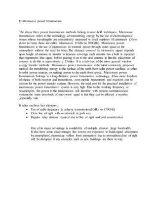 D Microwave power transmission
The above three power transmission methods belong to near-field techniques. Microwave
transmission refers to the technology of transmitting energy by the use of electromagnetic
waves whose wavelengths are conveniently measured in small numbers of centimeter (30cm
down to 1cm), these are called microwaves (1GHz to 300GHz). Microwave power
transmission is the use of microwaves to transmit power through outer space or the
atmosphere without the need for wires.The distance covered by microwave signal depends
upon height of antenna.in inorder to increase coverage each antenna has a built in reperater
that regenerates that signal before passing it on to the next antenna in line.the placement of
antenna to do this is approximately 25miles. It is a sub-type of the more general wireless
energy transfer methods. Microwaves power transmission is the most commonly proposed
method for transferring energy to the surface of the earth from solar power satellites or other
in-orbit power sources, or sending power to the earth from space. Microwave power
transmission belongs to a long-distance power transmission technology. It has more freedom
of choice of both receiver and transmitters, even mobile transmitters and receivers can be
chosen for the power transfer system. However, the total cost for the practical installation of
microwaves power transmission system is very high. Due to the working frequency or
wavelengths, the power in the transmission will interfere with present communication
systems.the main drawback of microwave sgnal is that they can be affected y weather
,especially rain.
It relies on three key elements:
 Use of radio frequency to achieve transmission(1GHz to 170GHz)
 Clear line of sight with no obstacle in path way
 Regular relay stations required due to line of sight and cost consideration
One of its major advantage is availability of multiple channel ,large bandwidth.
It also have some disadvantages like towers are expensive to build,signal absorption
by atmosphere(,microwave suffers from attenuation due to atmosphere),line of sight
will be disrupted if any obstacles such as new buildings are there in way.
 