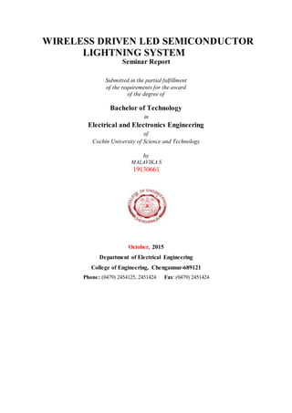 WIRELESS DRIVEN LED SEMICONDUCTOR
LIGHTNING SYSTEM
Seminar Report
Submitted in the partial fulfillment
of the requirements for the award
of the degree of
Bachelor of Technology
in
Electrical and Electronics Engineering
of
Cochin University of Science and Technology
by
MALAVIKA S
19130661
October, 2015
Department of Electrical Engineering
College of Engineering, Chengannur-689121
Phone: (0479) 2454125, 2451424 Fax: (0479) 2451424
 