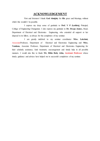 ACKNOWLEDGEMENT
First and foremost I thank God Almighty for His grace and blessings, without
which this wouldn’t be possible.
I express my deep sense of gratitude to Prof. V P Jyothiraj, Principal,
College of Engineering Chengannur. I also express my gratitude to Dr. Deepa James, Head,
Department of Electrical and Electronics Engineering, who extended all support at her
disposal to its fullest, as always for the completion of my seminar.
I am greatly indebted to my seminar coordinator Miss. Lakshmi,
AsssociateProfessor, Department of Electrical and Electronics Engineering and Miss.
Vandana, Associate Professor, Department of Electrical and Electronics Engineering for
their scholarly assistance, kind treatment, encouragement and timely help in all possible
manners. I would also like to thank Mr. Bibin Baby John, Assistant Professor whose
timely guidance and advices have helped me in successful completion of my seminar.
 