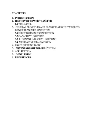 CONTENTS
1. INTRODUCTION
2. HISTORY OF POWER TRANSFER
2.1 TESLA COIL
3. .GENERAL PRINCIPLES AND CLASSIFICATIONOF WIRELESS
POWER TRANSMISSION SYSTEM
3.1 ELECTROMAGNETIC INDUCTION
3.2 CAPACITIVE COUPLIND
3.3 RESONANT INDUCTIVE COUPLING
3.4 MICROWAVE TRANSMISSION
4. LIGHT EMITTING DIODE
5. ADVANTAGES OF WD-LED SYSTEM
6. APPLICATION
7. CONCLUSION
8. REFERENCES
 