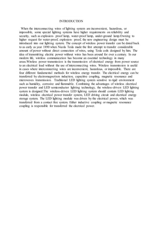 INTRODUCTION
When the interconnecting wires of lighting system are inconvenient, hazardous, or
impossible, some special lighting systems have higher requirements on reliability and
security, such as explosion- proof lamp, water-proof lamp, under-ground lamp.Owning to
higher request for water-proof, explosion- proof, the new engineering design must be
introduced into our lighting system. The concept of wireless power transfer can be dated back
to as early as year 1890 when Nicola Tesla made the first attempt to transfer considerable
amount of power without direct connection of wires, using Tesla coils designed by him. The
idea of transmitting electric power without wires has been around for over a century. In our
modern life, wireless communication has become an essential technology in many
areas.Wireless power transmission is the transmission of electrical energy from power source
to an electrical load without the use of interconnecting wires. Wireless transmission is useful
in cases where interconnecting wires are inconvenient, hazardous, or impossible. There are
four different fundamental methods for wireless energy transfer. The electrical energy can be
transferred by electromagnetism induction, capacitive coupling, magnetic resonance and
microwaves transmission. Traditional LED lighting system sensitive to rigid environment
such as humidity, corrosive and flammable. Combining the advantages of wireless electrical
power transfer and LED semiconductor lighting technology, the wireless-driven LED lighting
system is designed.The wireless-driven LED lighting system should contain LED lighting
module, wireless electrical power transfer system, LED driving circuit and electrical energy
storage system. The LED lighting module was driven by the electrical power, which was
transferred from a contact free system. Either inductive coupling or magnetic resonance
coupling is responsible for transferred the electrical power.
 