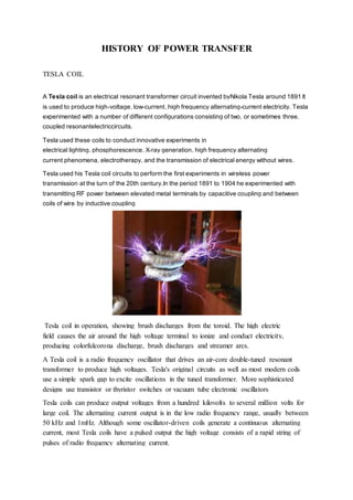 HISTORY OF POWER TRANSFER
TESLA COIL
A Tesla coil is an electrical resonant transformer circuit invented byNikola Tesla around 1891.
It
is used to produce high-voltage, low-current, high frequency alternating-current electricity. Tesla
experimented with a number of different configurations consisting of two, or sometimes three,
coupled resonantelectriccircuits.
Tesla used these coils to conduct innovative experiments in
electrical lighting, phosphorescence, X-ray generation, high frequency alternating
current phenomena, electrotherapy, and the transmission of electrical energy without wires.
Tesla used his Tesla coil circuits to perform the first experiments in wireless power
transmission at the turn of the 20th century,In the period 1891 to 1904 he experimented with
transmitting RF power between elevated metal terminals by capacitive coupling and between
coils of wire by inductive coupling
Tesla coil in operation, showing brush discharges from the toroid. The high electric
field causes the air around the high voltage terminal to ionize and conduct electricity,
producing colorfulcorona discharge, brush discharges and streamer arcs.
A Tesla coil is a radio frequency oscillator that drives an air-core double-tuned resonant
transformer to produce high voltages. Tesla's original circuits as well as most modern coils
use a simple spark gap to excite oscillations in the tuned transformer. More sophisticated
designs use transistor or thyristor switches or vacuum tube electronic oscillators
Tesla coils can produce output voltages from a hundred kilovolts to several million volts for
large coil. The alternating current output is in the low radio frequency range, usually between
50 kHz and 1mHz. Although some oscillator-driven coils generate a continuous alternating
current, most Tesla coils have a pulsed output the high voltage consists of a rapid string of
pulses of radio frequency alternating current.
 