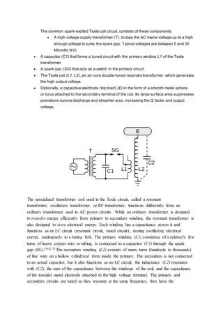 The common spark-excited Tesla coil circuit, consists of these components:
 A high voltage supply transformer (T), to step the AC mains voltage up to a high
enough voltage to jump the spark gap. Typical voltages are between 5 and 30
kilovolts (kV).
 A capacitor (C1) that forms a tuned circuit with the primary winding L1 of the Tesla
transformer
 A spark gap (SG) that acts as a switch in the primary circuit
 The Tesla coil (L1, L2), an air-core double-tuned resonant transformer, which generates
the high output voltage.
 Optionally, a capacitive electrode (top load) (E) in the form of a smooth metal sphere
or torus attached to the secondary terminal of the coil. Its large surface area suppresses
premature corona discharge and streamer arcs, increasing the Q factor and output
voltage.
The specialized transformer coil used in the Tesla circuit, called a resonant
transformer, oscillation transformer, or RF transformer, functions differently from an
ordinary transformer used in AC power circuits While an ordinary transformer is designed
to transfer energy efficiently from primary to secondary winding, the resonant transformer is
also designed to store electrical energy. Each winding has a capacitance across it and
functions as an LC circuit (resonant circuit, tuned circuit), storing oscillating electrical
energy, analogously to a tuning fork. The primary winding (L1) consisting of a relatively few
turns of heavy copper wire or tubing, is connected to a capacitor (C1) through the spark
gap (SG).[14][15] The secondary winding (L2) consists of many turns (hundreds to thousands)
of fine wire on a hollow cylindrical form inside the primary. The secondary is not connected
to an actual capacitor, but it also functions as an LC circuit, the inductance (L2) resonates
with (C2), the sum of the capacitance between the windings of the coil, and the capacitance
of the toroidal metal electrode attached to the high voltage terminal. The primary and
secondary circuits are tuned so they resonate at the same frequency, they have the
 