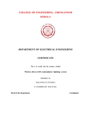 COLLEGE OF ENGINEERING, CHENGANNUR
KERALA
DEPARTMENT OF ELECTRICAL ENGINEERING
CERTIFICATE
This is to certify that the seminar entitled
Wireless driven LED semiconductor lightning system
Submitted by
MALAVIKA S( 19130661)
is a bonafidework done by her.
Head of the Department Coordinator
 