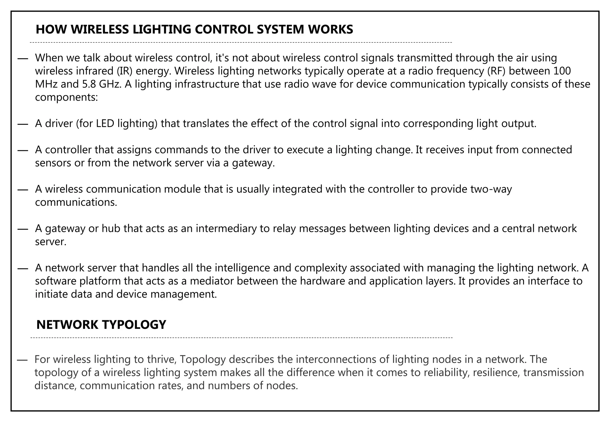 ― When we talk about wireless control, it's not about wireless control signals transmitted through the air using
wireless infrared (IR) energy. Wireless lighting networks typically operate at a radio frequency (RF) between 100
MHz and 5.8 GHz. A lighting infrastructure that use radio wave for device communication typically consists of these
components:
― A driver (for LED lighting) that translates the effect of the control signal into corresponding light output.
― A controller that assigns commands to the driver to execute a lighting change. It receives input from connected
sensors or from the network server via a gateway.
― A wireless communication module that is usually integrated with the controller to provide two-way
communications.
― A gateway or hub that acts as an intermediary to relay messages between lighting devices and a central network
server.
― A network server that handles all the intelligence and complexity associated with managing the lighting network. A
software platform that acts as a mediator between the hardware and application layers. It provides an interface to
initiate data and device management.
HOW WIRELESS LIGHTING CONTROL SYSTEM WORKS
NETWORK TYPOLOGY
― For wireless lighting to thrive, Topology describes the interconnections of lighting nodes in a network. The
topology of a wireless lighting system makes all the difference when it comes to reliability, resilience, transmission
distance, communication rates, and numbers of nodes.
 