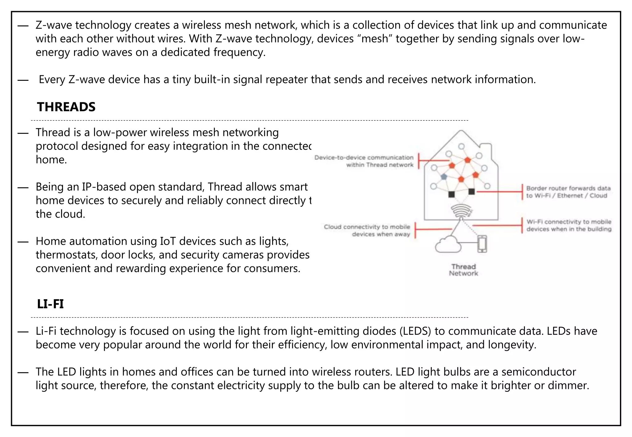 ― Z-wave technology creates a wireless mesh network, which is a collection of devices that link up and communicate
with each other without wires. With Z-wave technology, devices “mesh” together by sending signals over low-
energy radio waves on a dedicated frequency.
― Every Z-wave device has a tiny built-in signal repeater that sends and receives network information.
― Thread is a low-power wireless mesh networking
protocol designed for easy integration in the connected
home.
― Being an IP-based open standard, Thread allows smart
home devices to securely and reliably connect directly to
the cloud.
― Home automation using IoT devices such as lights,
thermostats, door locks, and security cameras provides a
convenient and rewarding experience for consumers.
THREADS
LI-FI
― Li-Fi technology is focused on using the light from light-emitting diodes (LEDS) to communicate data. LEDs have
become very popular around the world for their efficiency, low environmental impact, and longevity.
― The LED lights in homes and offices can be turned into wireless routers. LED light bulbs are a semiconductor
light source, therefore, the constant electricity supply to the bulb can be altered to make it brighter or dimmer.
 
