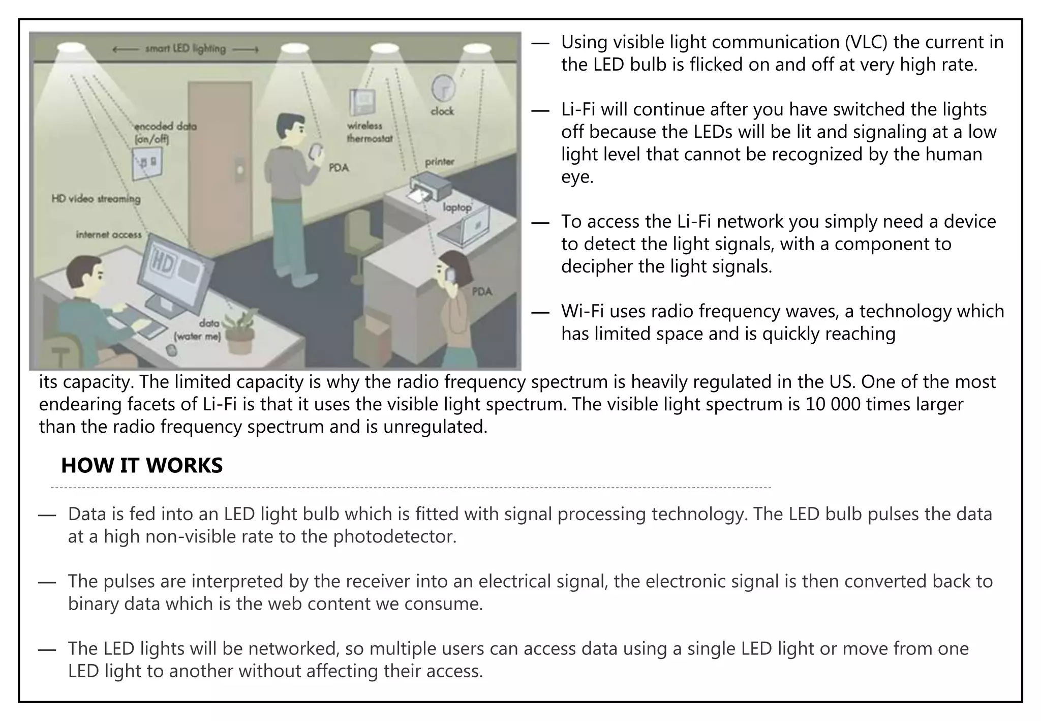 ― Using visible light communication (VLC) the current in
the LED bulb is flicked on and off at very high rate.
― Li-Fi will continue after you have switched the lights
off because the LEDs will be lit and signaling at a low
light level that cannot be recognized by the human
eye.
― To access the Li-Fi network you simply need a device
to detect the light signals, with a component to
decipher the light signals.
― Wi-Fi uses radio frequency waves, a technology which
has limited space and is quickly reaching
its capacity. The limited capacity is why the radio frequency spectrum is heavily regulated in the US. One of the most
endearing facets of Li-Fi is that it uses the visible light spectrum. The visible light spectrum is 10 000 times larger
than the radio frequency spectrum and is unregulated.
HOW IT WORKS
― Data is fed into an LED light bulb which is fitted with signal processing technology. The LED bulb pulses the data
at a high non-visible rate to the photodetector.
― The pulses are interpreted by the receiver into an electrical signal, the electronic signal is then converted back to
binary data which is the web content we consume.
― The LED lights will be networked, so multiple users can access data using a single LED light or move from one
LED light to another without affecting their access.
 