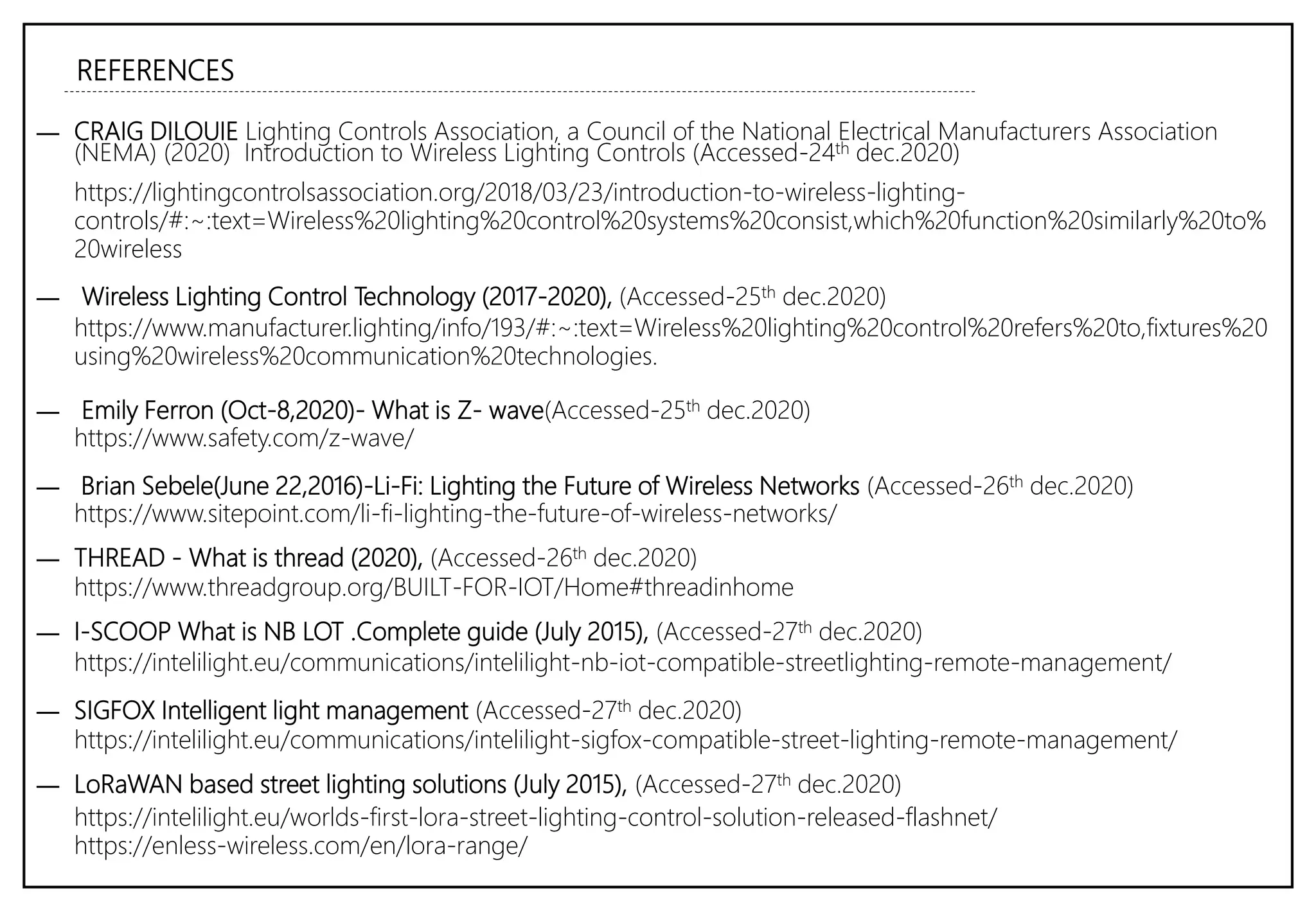 ― CRAIG DILOUIE Lighting Controls Association, a Council of the National Electrical Manufacturers Association
(NEMA) (2020) Introduction to Wireless Lighting Controls (Accessed-24th dec.2020)
https://lightingcontrolsassociation.org/2018/03/23/introduction-to-wireless-lighting-
controls/#:~:text=Wireless%20lighting%20control%20systems%20consist,which%20function%20similarly%20to%
20wireless
https://intelilight.eu/worlds-first-lora-street-lighting-control-solution-released-flashnet/
https://enless-wireless.com/en/lora-range/
― Wireless Lighting Control Technology (2017-2020), (Accessed-25th dec.2020)
https://www.manufacturer.lighting/info/193/#:~:text=Wireless%20lighting%20control%20refers%20to,fixtures%20
using%20wireless%20communication%20technologies.
https://www.safety.com/z-wave/
― Emily Ferron (Oct-8,2020)- What is Z- wave(Accessed-25th dec.2020)
― Brian Sebele(June 22,2016)-Li-Fi: Lighting the Future of Wireless Networks (Accessed-26th dec.2020)
https://www.sitepoint.com/li-fi-lighting-the-future-of-wireless-networks/
― THREAD - What is thread (2020), (Accessed-26th dec.2020)
https://www.threadgroup.org/BUILT-FOR-IOT/Home#threadinhome
― I-SCOOP What is NB LOT .Complete guide (July 2015), (Accessed-27th dec.2020)
https://intelilight.eu/communications/intelilight-nb-iot-compatible-streetlighting-remote-management/
― SIGFOX Intelligent light management (Accessed-27th dec.2020)
https://intelilight.eu/communications/intelilight-sigfox-compatible-street-lighting-remote-management/
― LoRaWAN based street lighting solutions (July 2015), (Accessed-27th dec.2020)
REFERENCES
 