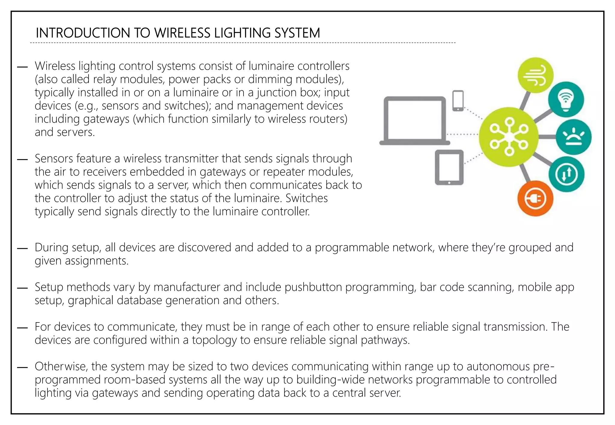 INTRODUCTION TO WIRELESS LIGHTING SYSTEM
― Wireless lighting control systems consist of luminaire controllers
(also called relay modules, power packs or dimming modules),
typically installed in or on a luminaire or in a junction box; input
devices (e.g., sensors and switches); and management devices
including gateways (which function similarly to wireless routers)
and servers.
― Sensors feature a wireless transmitter that sends signals through
the air to receivers embedded in gateways or repeater modules,
which sends signals to a server, which then communicates back to
the controller to adjust the status of the luminaire. Switches
typically send signals directly to the luminaire controller.
― During setup, all devices are discovered and added to a programmable network, where they’re grouped and
given assignments.
― Setup methods vary by manufacturer and include pushbutton programming, bar code scanning, mobile app
setup, graphical database generation and others.
― For devices to communicate, they must be in range of each other to ensure reliable signal transmission. The
devices are configured within a topology to ensure reliable signal pathways.
― Otherwise, the system may be sized to two devices communicating within range up to autonomous pre-
programmed room-based systems all the way up to building-wide networks programmable to controlled
lighting via gateways and sending operating data back to a central server.
 