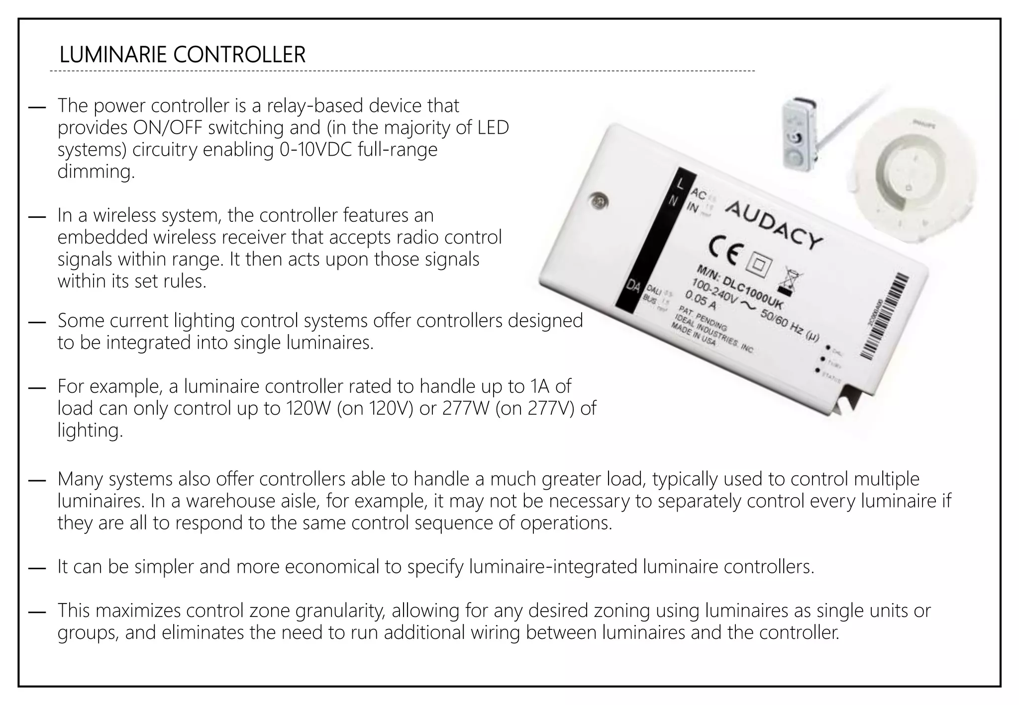 LUMINARIE CONTROLLER
― The power controller is a relay-based device that
provides ON/OFF switching and (in the majority of LED
systems) circuitry enabling 0-10VDC full-range
dimming.
― In a wireless system, the controller features an
embedded wireless receiver that accepts radio control
signals within range. It then acts upon those signals
within its set rules.
― Some current lighting control systems offer controllers designed
to be integrated into single luminaires.
― For example, a luminaire controller rated to handle up to 1A of
load can only control up to 120W (on 120V) or 277W (on 277V) of
lighting.
― Many systems also offer controllers able to handle a much greater load, typically used to control multiple
luminaires. In a warehouse aisle, for example, it may not be necessary to separately control every luminaire if
they are all to respond to the same control sequence of operations.
― It can be simpler and more economical to specify luminaire-integrated luminaire controllers.
― This maximizes control zone granularity, allowing for any desired zoning using luminaires as single units or
groups, and eliminates the need to run additional wiring between luminaires and the controller.
 