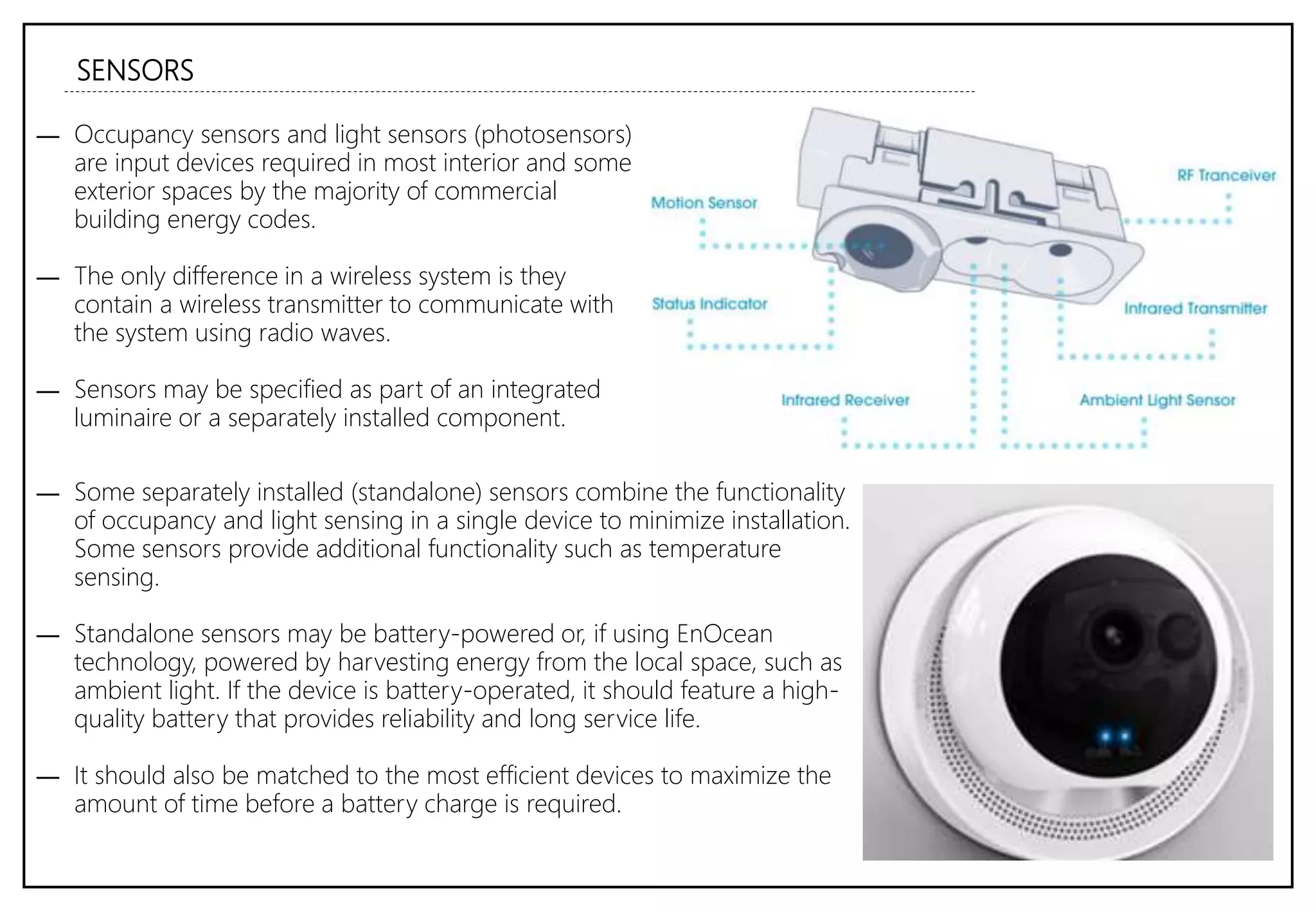 SENSORS
― Occupancy sensors and light sensors (photosensors)
are input devices required in most interior and some
exterior spaces by the majority of commercial
building energy codes.
― The only difference in a wireless system is they
contain a wireless transmitter to communicate with
the system using radio waves.
― Sensors may be specified as part of an integrated
luminaire or a separately installed component.
― Some separately installed (standalone) sensors combine the functionality
of occupancy and light sensing in a single device to minimize installation.
Some sensors provide additional functionality such as temperature
sensing.
― Standalone sensors may be battery-powered or, if using EnOcean
technology, powered by harvesting energy from the local space, such as
ambient light. If the device is battery-operated, it should feature a high-
quality battery that provides reliability and long service life.
― It should also be matched to the most efficient devices to maximize the
amount of time before a battery charge is required.
 