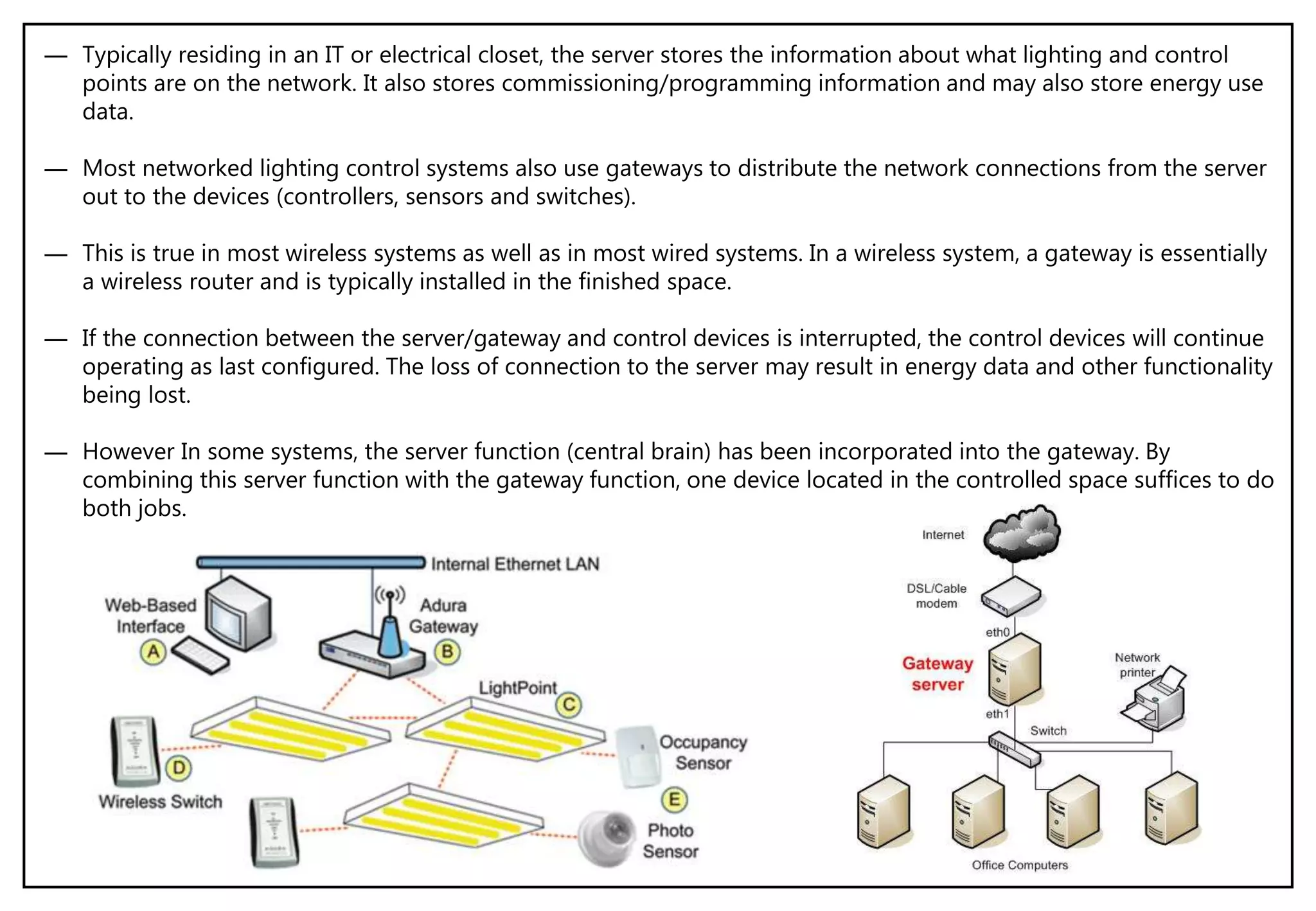 ― Typically residing in an IT or electrical closet, the server stores the information about what lighting and control
points are on the network. It also stores commissioning/programming information and may also store energy use
data.
― Most networked lighting control systems also use gateways to distribute the network connections from the server
out to the devices (controllers, sensors and switches).
― This is true in most wireless systems as well as in most wired systems. In a wireless system, a gateway is essentially
a wireless router and is typically installed in the finished space.
― If the connection between the server/gateway and control devices is interrupted, the control devices will continue
operating as last configured. The loss of connection to the server may result in energy data and other functionality
being lost.
― However In some systems, the server function (central brain) has been incorporated into the gateway. By
combining this server function with the gateway function, one device located in the controlled space suffices to do
both jobs.
 
