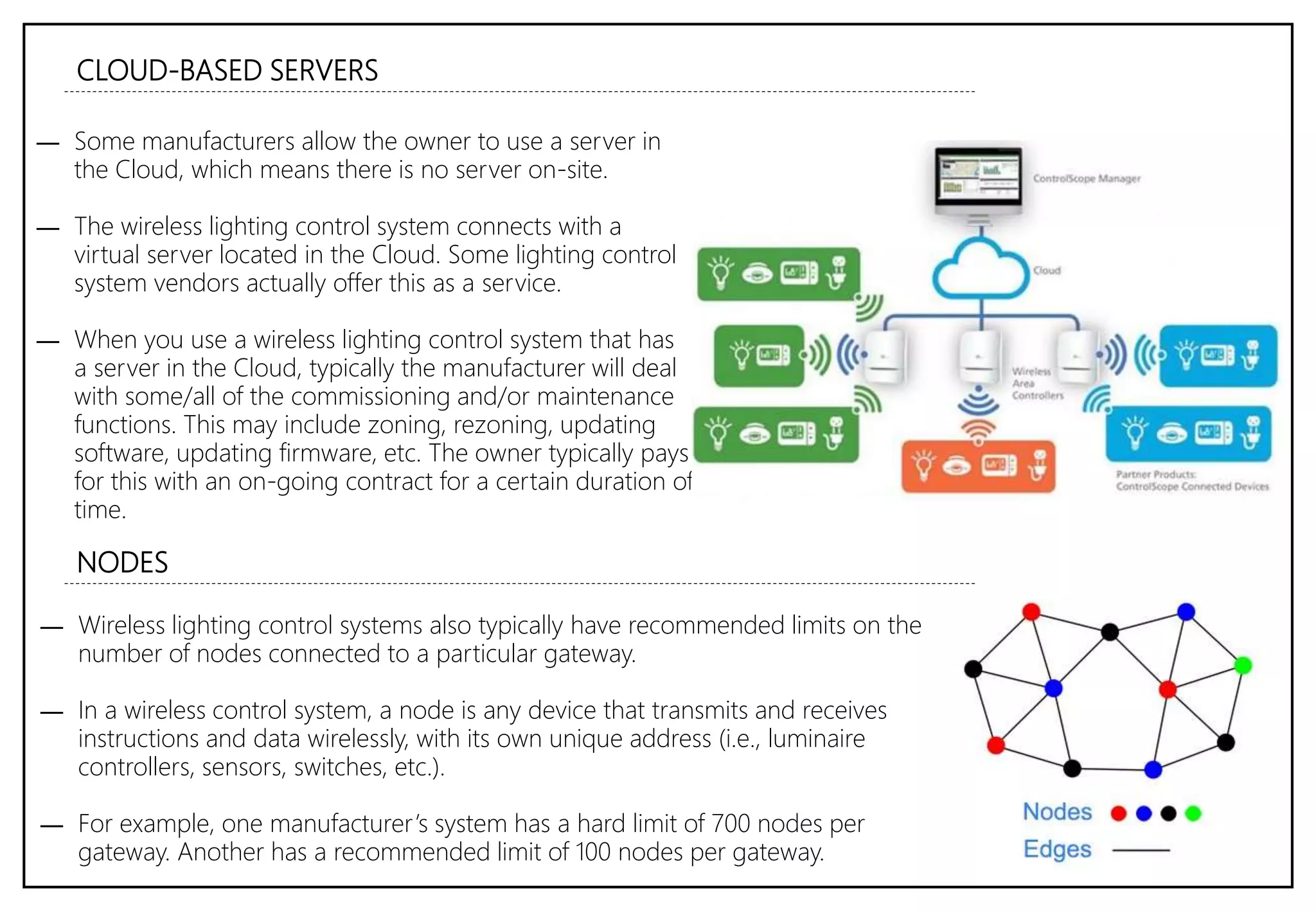 CLOUD-BASED SERVERS
― Some manufacturers allow the owner to use a server in
the Cloud, which means there is no server on-site.
― The wireless lighting control system connects with a
virtual server located in the Cloud. Some lighting control
system vendors actually offer this as a service.
― When you use a wireless lighting control system that has
a server in the Cloud, typically the manufacturer will deal
with some/all of the commissioning and/or maintenance
functions. This may include zoning, rezoning, updating
software, updating firmware, etc. The owner typically pays
for this with an on-going contract for a certain duration of
time.
NODES
― Wireless lighting control systems also typically have recommended limits on the
number of nodes connected to a particular gateway.
― In a wireless control system, a node is any device that transmits and receives
instructions and data wirelessly, with its own unique address (i.e., luminaire
controllers, sensors, switches, etc.).
― For example, one manufacturer’s system has a hard limit of 700 nodes per
gateway. Another has a recommended limit of 100 nodes per gateway.
 