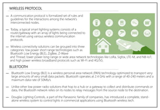 WIRELESS PROTOCOL
― A communication protocol is formalized set of rules and
guidelines for the interactions among the network's
interconnected nodes.
― Today, a typical smart lighting systems consists of a
router/gateway with an array of lights being connected to
the internet using various wireless communication
protocols.
― Wireless connectivity solutions can be grouped into three
categories: low power short range technologies such as
Bluetooth Low Energy (BLE), ZigBee, Z-Wave
BLUETOOTH
― Bluetooth Low Energy (BLE) is a wireless personal area network (PAN) technology optimized to transport very
large amounts of very small data packets. Bluetooth operates at 2.4 GHz with a range of 40-240 meters and a
maximum data rate of 50Mb/s.
― Unlike other low power radio solutions that hop to a hub or a gateway to collect and distribute commands or
data, the Bluetooth network relies on its nodes to relay messages from the source node to the destination.
― Douglas Lighting Controls, a part of the Panasonic family of companies, has introduced a complete, stand-
alone wireless system to control lights in commercial applications using Bluetooth wireless tech.
and Thread; lower power long-range or wide area network technologies like LoRa, Sigfox, LTE-M, and NB-IoT;
and high power wireless broadband protocols such as Wi-Fi and 4G/5G.
 