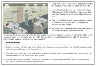 ― Using visible light communication (VLC) the current in
the LED bulb is flicked on and off at very high rate.
― Li-Fi will continue after you have switched the lights
off because the LEDs will be lit and signaling at a low
light level that cannot be recognized by the human
eye.
― To access the Li-Fi network you simply need a device
to detect the light signals, with a component to
decipher the light signals.
― Wi-Fi uses radio frequency waves, a technology which
has limited space and is quickly reaching
its capacity. The limited capacity is why the radio frequency spectrum is heavily regulated in the US. One of the most
endearing facets of Li-Fi is that it uses the visible light spectrum. The visible light spectrum is 10 000 times larger
than the radio frequency spectrum and is unregulated.
HOW IT WORKS
― Data is fed into an LED light bulb which is fitted with signal processing technology. The LED bulb pulses the data
at a high non-visible rate to the photodetector.
― The pulses are interpreted by the receiver into an electrical signal, the electronic signal is then converted back to
binary data which is the web content we consume.
― The LED lights will be networked, so multiple users can access data using a single LED light or move from one
LED light to another without affecting their access.
 