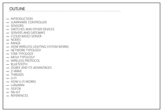 OUTLINE
― INTRODUCTION
― LUMANARIE CONTROLLER
― SENSORS
― SWITCHES AND OTHER DEVICES
― SERVERS AND GATEWAYS
― CLOUD BASED SERVER
― NODES
― RANGE
― HOW WIRELESS LIGHTING SYSTEM WORKS
― NETWORK TYPOLOGY
― STAR TYPOLOGY
― MESH TYPOLOGY
― WIRELESS PROTOCOL
― BLUETOOTH
― ZIGBEE AND ITS ADVANTAGES
― Z-WAVE
― THREADS
― LI-FI
― HOW LI-FI WORKS
― LoRaWAN
― SIGFOX
― Nb-loT
― REFERENCES
 