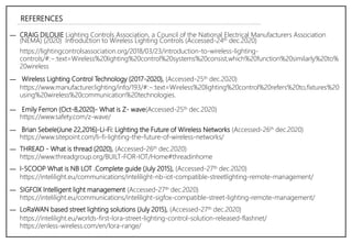 ― CRAIG DILOUIE Lighting Controls Association, a Council of the National Electrical Manufacturers Association
(NEMA) (2020) Introduction to Wireless Lighting Controls (Accessed-24th dec.2020)
https://lightingcontrolsassociation.org/2018/03/23/introduction-to-wireless-lighting-
controls/#:~:text=Wireless%20lighting%20control%20systems%20consist,which%20function%20similarly%20to%
20wireless
https://intelilight.eu/worlds-first-lora-street-lighting-control-solution-released-flashnet/
https://enless-wireless.com/en/lora-range/
― Wireless Lighting Control Technology (2017-2020), (Accessed-25th dec.2020)
https://www.manufacturer.lighting/info/193/#:~:text=Wireless%20lighting%20control%20refers%20to,fixtures%20
using%20wireless%20communication%20technologies.
https://www.safety.com/z-wave/
― Emily Ferron (Oct-8,2020)- What is Z- wave(Accessed-25th dec.2020)
― Brian Sebele(June 22,2016)-Li-Fi: Lighting the Future of Wireless Networks (Accessed-26th dec.2020)
https://www.sitepoint.com/li-fi-lighting-the-future-of-wireless-networks/
― THREAD - What is thread (2020), (Accessed-26th dec.2020)
https://www.threadgroup.org/BUILT-FOR-IOT/Home#threadinhome
― I-SCOOP What is NB LOT .Complete guide (July 2015), (Accessed-27th dec.2020)
https://intelilight.eu/communications/intelilight-nb-iot-compatible-streetlighting-remote-management/
― SIGFOX Intelligent light management (Accessed-27th dec.2020)
https://intelilight.eu/communications/intelilight-sigfox-compatible-street-lighting-remote-management/
― LoRaWAN based street lighting solutions (July 2015), (Accessed-27th dec.2020)
REFERENCES
 