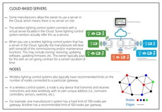 CLOUD-BASED SERVERS
― Some manufacturers allow the owner to use a server in
the Cloud, which means there is no server on-site.
― The wireless lighting control system connects with a
virtual server located in the Cloud. Some lighting control
system vendors actually offer this as a service.
― When you use a wireless lighting control system that has
a server in the Cloud, typically the manufacturer will deal
with some/all of the commissioning and/or maintenance
functions. This may include zoning, rezoning, updating
software, updating firmware, etc. The owner typically pays
for this with an on-going contract for a certain duration of
time.
NODES
― Wireless lighting control systems also typically have recommended limits on the
number of nodes connected to a particular gateway.
― In a wireless control system, a node is any device that transmits and receives
instructions and data wirelessly, with its own unique address (i.e., luminaire
controllers, sensors, switches, etc.).
― For example, one manufacturer’s system has a hard limit of 700 nodes per
gateway. Another has a recommended limit of 100 nodes per gateway.
 