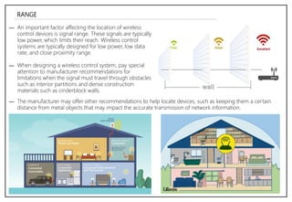 RANGE
― An important factor affecting the location of wireless
control devices is signal range. These signals are typically
low power, which limits their reach. Wireless control
systems are typically designed for low power, low data
rate, and close proximity range.
― When designing a wireless control system, pay special
attention to manufacturer recommendations for
limitations when the signal must travel through obstacles
such as interior partitions and dense construction
materials such as cinderblock walls.
― The manufacturer may offer other recommendations to help locate devices, such as keeping them a certain
distance from metal objects that may impact the accurate transmission of network information.
 