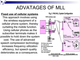ADVATAGES OF MLL Fixed use of cellular systems This approach involves using the wireless equipment of a cellular phone system, thereby curtailing the mobile function. Using cellular phones as the subscriber terminals makes it possible to hold down the system cost. The use of advanced  speech compression technology increases frequency utilization efficiency, but speech quality deteriorates as a consequence.  