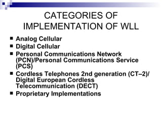 CATEGORIES OF IMPLEMENTATION OF WLL Analog Cellular Digital Cellular Personal Communications Network (PCN)/Personal Communications Service (PCS)   Cordless Telephones 2nd generation (CT–2)/Digital European Cordless Telecommunication (DECT)   Proprietary Implementations   