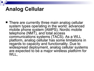 Analog Cellular There are currently three main analog cellular system types operating in the world: advanced mobile phone system (AMPS), Nordic mobile telephone (NMT), and total access communications systems (TACS). As a WLL platform, analog cellular has some limitations in regards to capacity and functionality. Due to widespread deployment, analog cellular systems are expected to be a major wireless platform for WLL,  