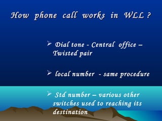 How phone call works in WLL ?How phone call works in WLL ?
 Dial tone - Central office –
Twisted pair
 local number - same procedure
 Std number – various other
switches used to reaching its
destination
 