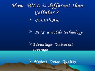How WLL is different thenHow WLL is different then
Cellular ?Cellular ?
• CELLULAR
 IT ’S a mobile technology
Advantage- Universal
coverage
 Modest Voice Quality
 