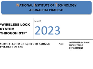 “WIRELESS LOCK
SYSTEM
THROUGH OTP”
June 2
2023
SUBMITTED TO DR ACHYUTH SARKAR, Asst
Prof, DEPT OF CSE
COMPUTER SCIENCE
ENGINEERING
DEPARTMENT
NATIONAL INSTITUTE OF TECHNOLOGY
ARUNACHAL PRADESH
 