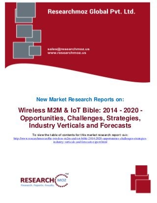 New Market Research Reports on:
Wireless M2M & IoT Bible: 2014 - 2020 -
Opportunities, Challenges, Strategies,
Industry Verticals and Forecasts
To view the table of contents for this market research report visit:
http://www.researchmoz.us/the-wireless-m2m-and-iot-bible-2014-2020-opportunities-challenges-strategies-
industry-verticals-and-forecasts-report.html
 