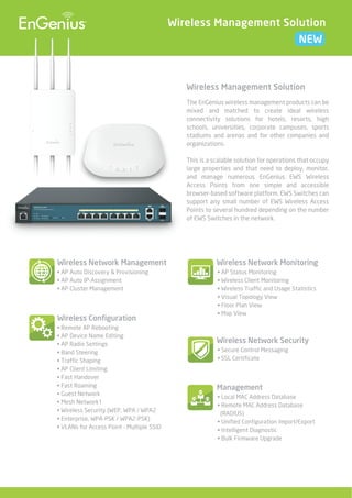 Wireless Management Solution
NEW

Wireless Management Solution
The EnGenius wireless management products can be
mixed and matched to create ideal wireless
connectivity solutions for hotels, resorts, high
schools, universities, corporate campuses, sports
stadiums and arenas and for other companies and
organizations.
This is a scalable solution for operations that occupy
large properties and that need to deploy, monitor,
and manage numerous EnGenius EWS Wireless
Access Points from one simple and accessible
browser-based software platform. EWS Switches can
support any small number of EWS Wireless Access
Points to several hundred depending on the number
of EWS Switches in the network.

Wireless Network Management

Wireless Network Monitoring

• AP Auto Discovery & Provisioning
• AP Auto IP-Assignment
• AP Cluster Management

• AP Status Monitoring
• Wireless Client Monitoring
• Wireless Traffic and Usage Statistics
• Visual Topology View
• Floor Plan View
• Map View

Wireless Configuration
• Remote AP Rebooting
• AP Device Name Editing
• AP Radio Settings
• Band Steering
• Traffic Shaping
• AP Client Limiting
• Fast Handover
• Fast Roaming
• Guest Network
• Mesh Network1
• Wireless Security (WEP, WPA / WPA2
• Enterprise, WPA-PSK / WPA2-PSK)
• VLANs for Access Point - Multiple SSID

Wireless Network Security
• Secure Control Messaging
• SSL Certificate

Management
• Local MAC Address Database
• Remote MAC Address Database
(RADIUS)
• Unified Configuration Import/Export
• Intelligent Diagnostic
• Bulk Firmware Upgrade

 