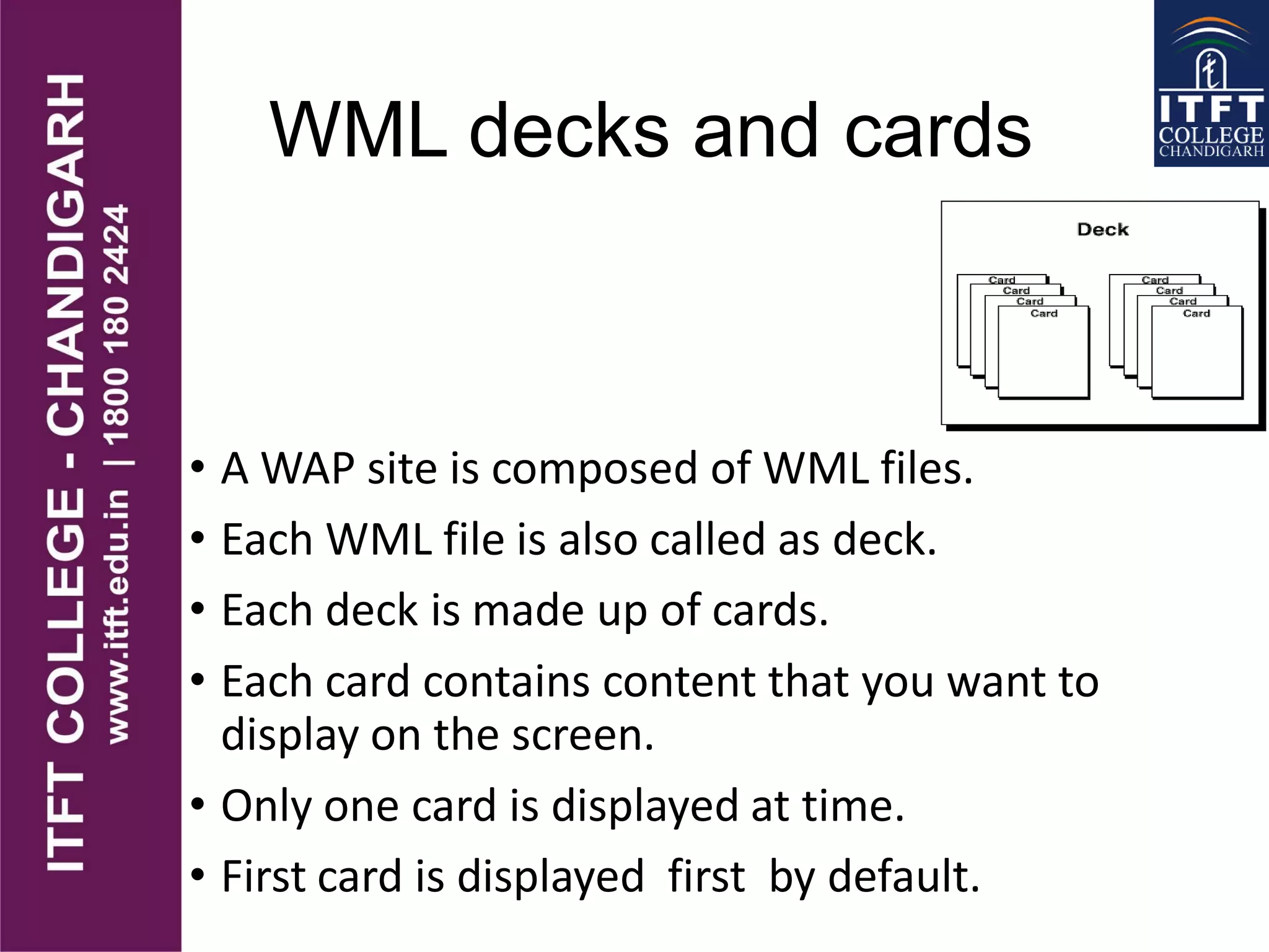 WML decks and cards
• A WAP site is composed of WML files.
• Each WML file is also called as deck.
• Each deck is made up of cards.
• Each card contains content that you want to
display on the screen.
• Only one card is displayed at time.
• First card is displayed first by default.
 