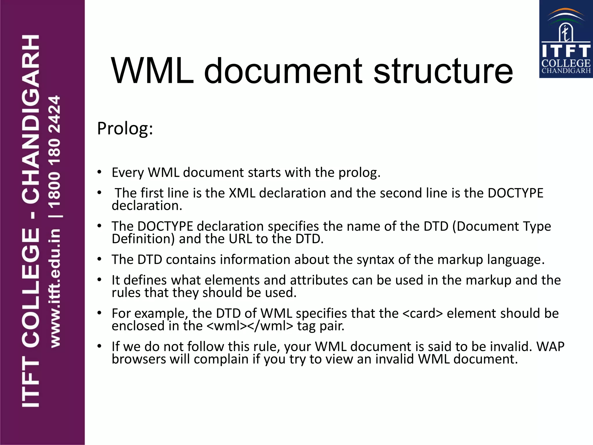 WML document structure
Prolog:
• Every WML document starts with the prolog.
• The first line is the XML declaration and the second line is the DOCTYPE
declaration.
• The DOCTYPE declaration specifies the name of the DTD (Document Type
Definition) and the URL to the DTD.
• The DTD contains information about the syntax of the markup language.
• It defines what elements and attributes can be used in the markup and the
rules that they should be used.
• For example, the DTD of WML specifies that the <card> element should be
enclosed in the <wml></wml> tag pair.
• If we do not follow this rule, your WML document is said to be invalid. WAP
browsers will complain if you try to view an invalid WML document.
 